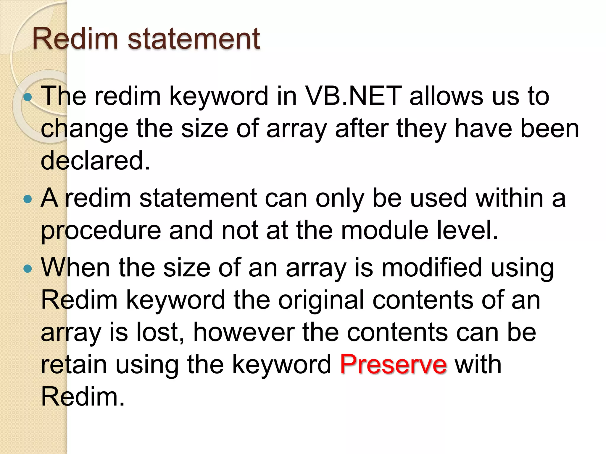 Redim statement
 The redim keyword in VB.NET allows us to
change the size of array after they have been
declared.
 A redim statement can only be used within a
procedure and not at the module level.
 When the size of an array is modified using
Redim keyword the original contents of an
array is lost, however the contents can be
retain using the keyword Preserve with
Redim.
 