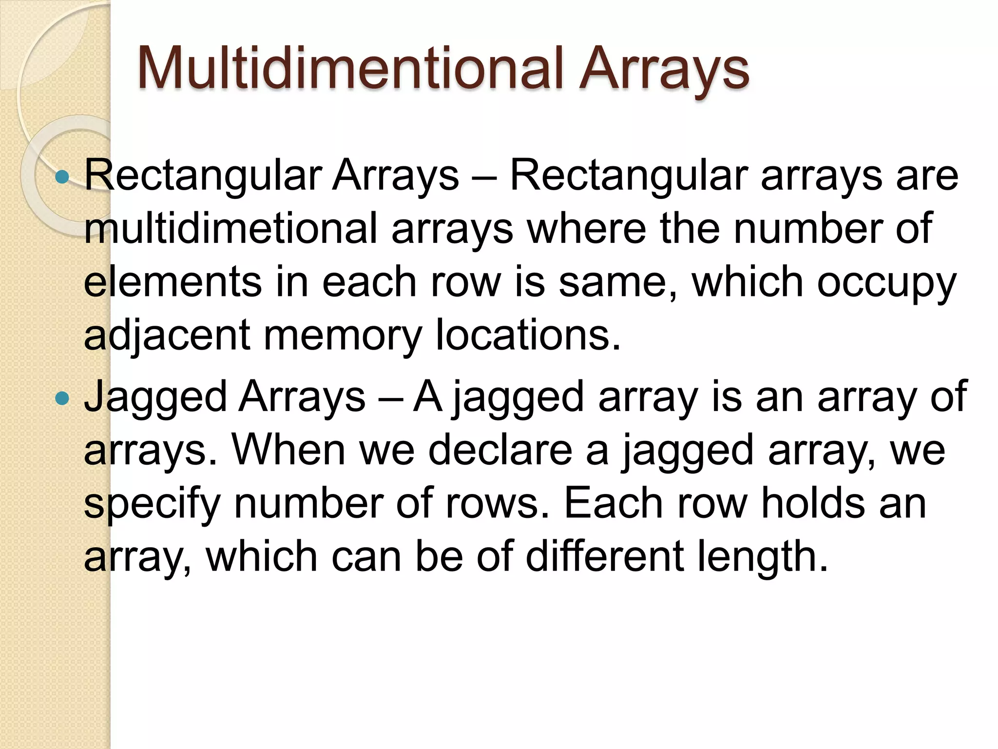 Multidimentional Arrays
 Rectangular Arrays – Rectangular arrays are
multidimetional arrays where the number of
elements in each row is same, which occupy
adjacent memory locations.
 Jagged Arrays – A jagged array is an array of
arrays. When we declare a jagged array, we
specify number of rows. Each row holds an
array, which can be of different length.
 
