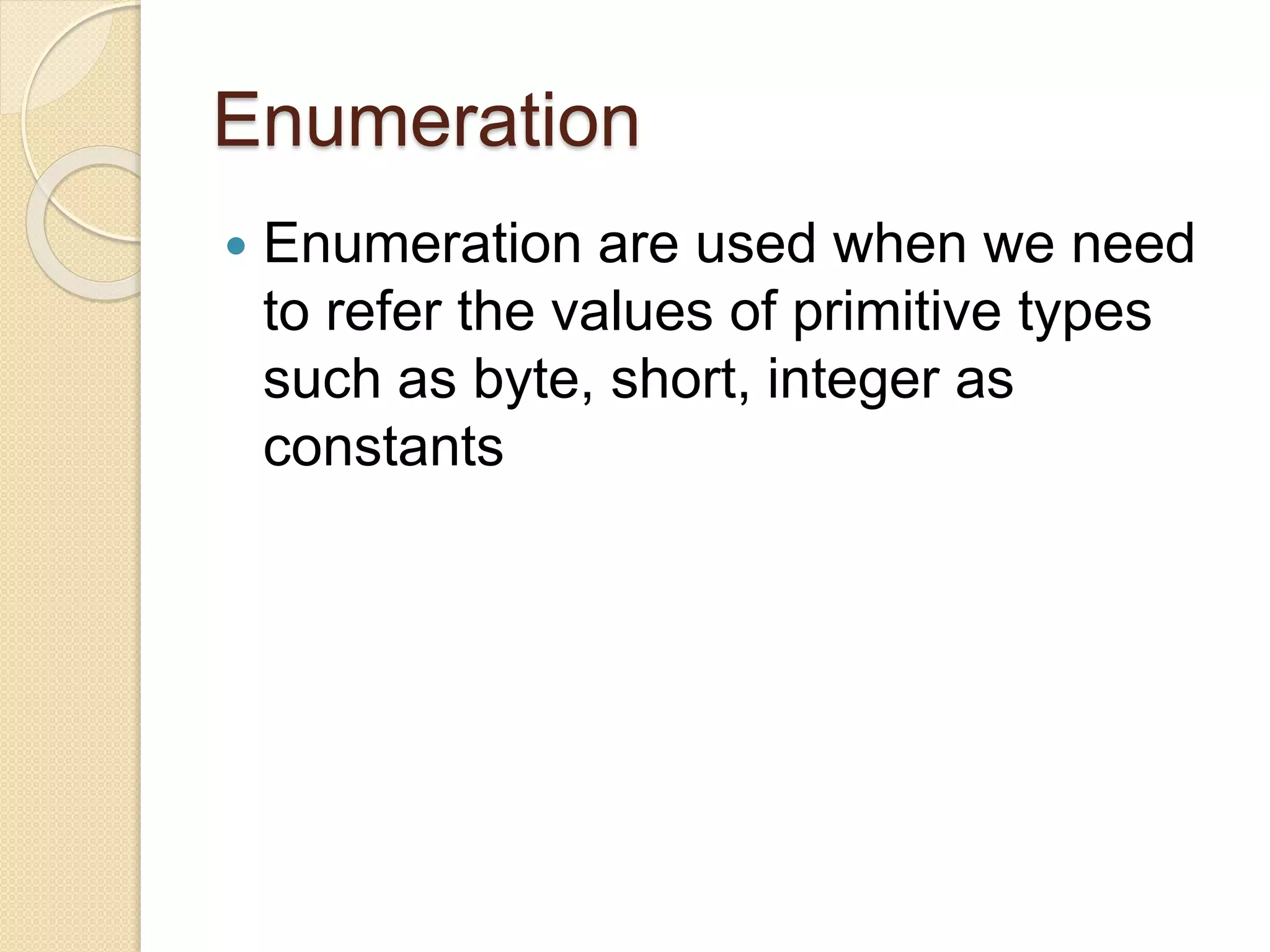 Enumeration
 Enumeration are used when we need
to refer the values of primitive types
such as byte, short, integer as
constants
 
