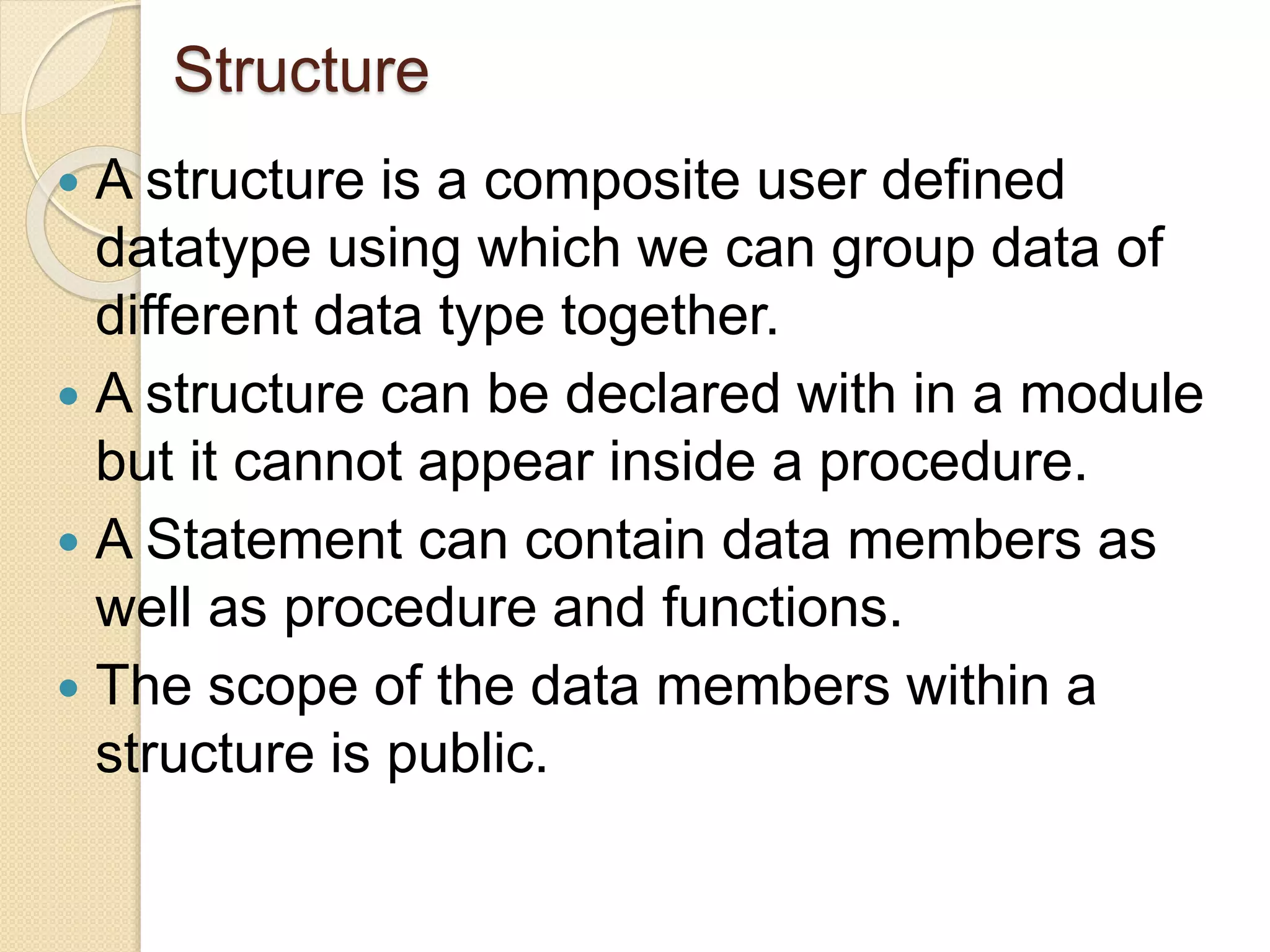 Structure
 A structure is a composite user defined
datatype using which we can group data of
different data type together.
 A structure can be declared with in a module
but it cannot appear inside a procedure.
 A Statement can contain data members as
well as procedure and functions.
 The scope of the data members within a
structure is public.
 