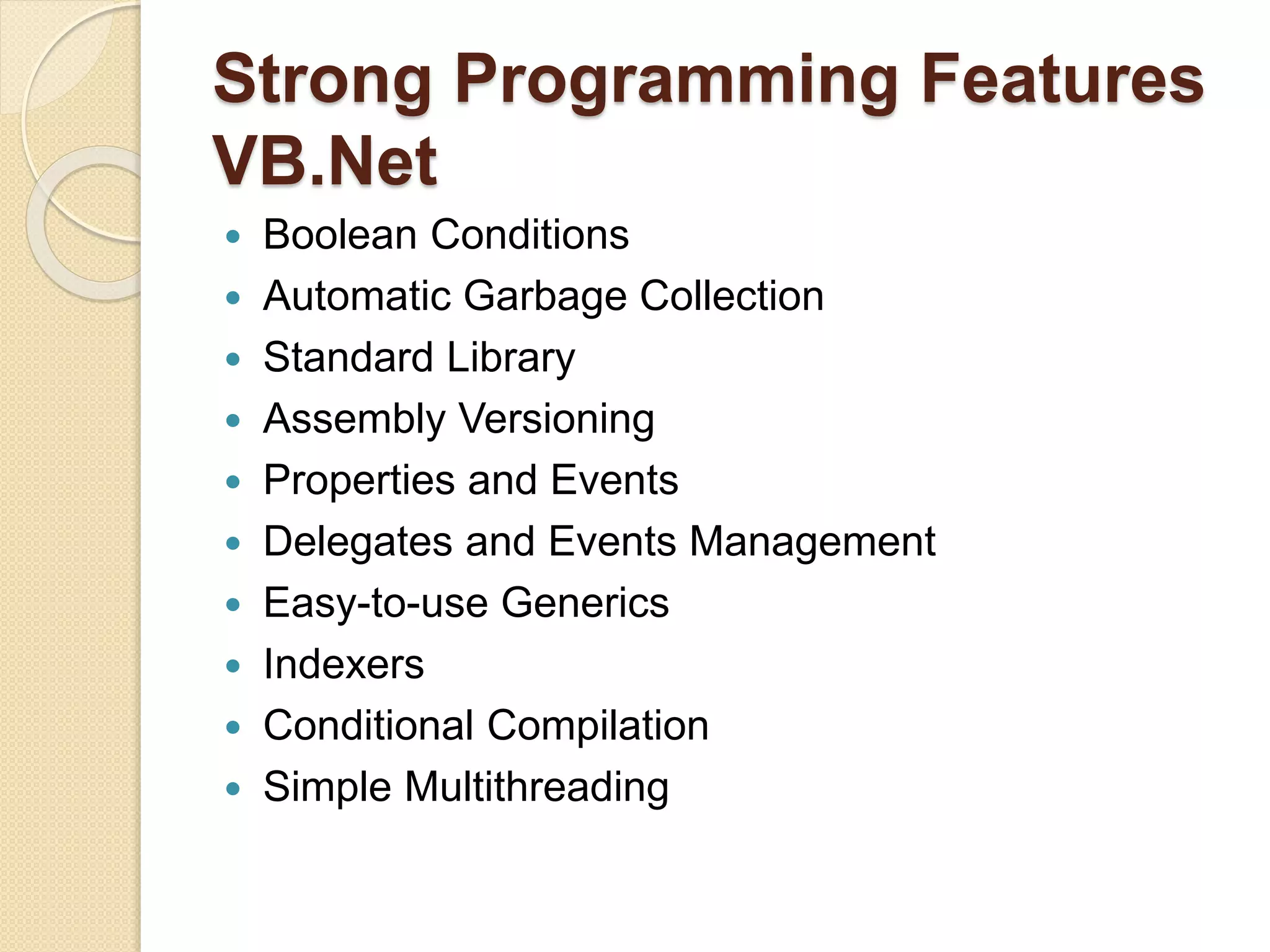 Strong Programming Features
VB.Net
 Boolean Conditions
 Automatic Garbage Collection
 Standard Library
 Assembly Versioning
 Properties and Events
 Delegates and Events Management
 Easy-to-use Generics
 Indexers
 Conditional Compilation
 Simple Multithreading
 