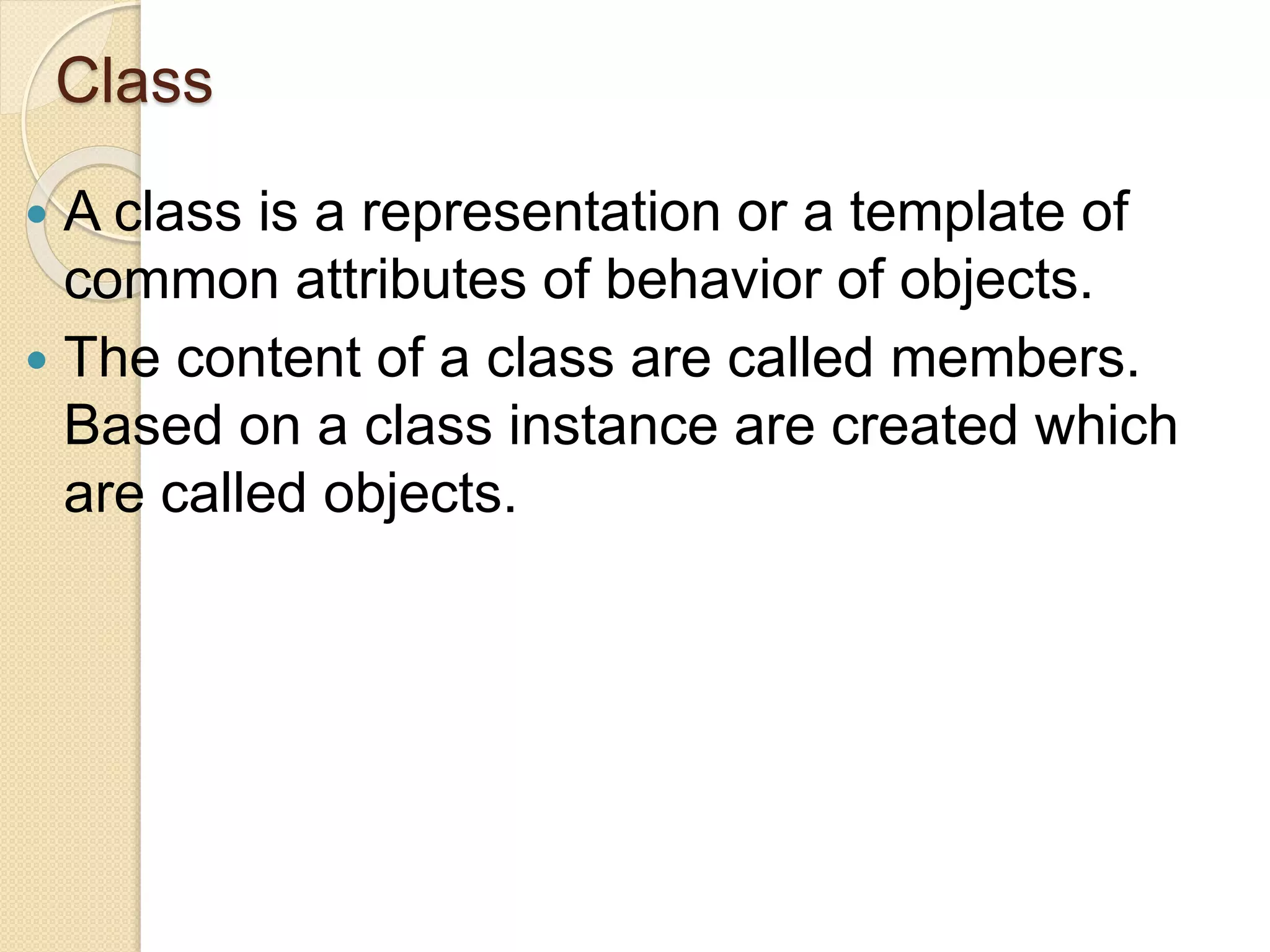 Class
 A class is a representation or a template of
common attributes of behavior of objects.
 The content of a class are called members.
Based on a class instance are created which
are called objects.
 