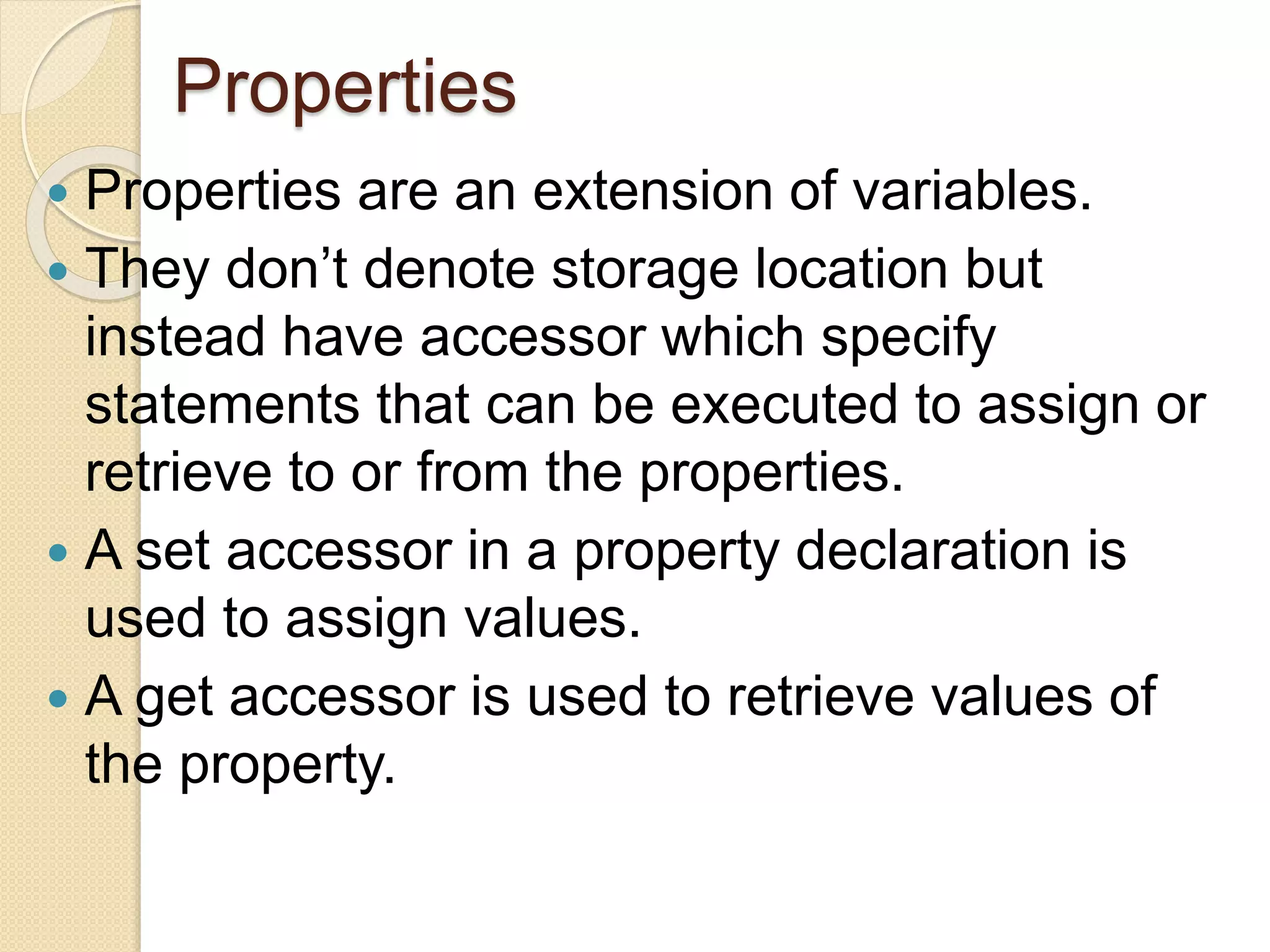 Properties
 Properties are an extension of variables.
 They don’t denote storage location but
instead have accessor which specify
statements that can be executed to assign or
retrieve to or from the properties.
 A set accessor in a property declaration is
used to assign values.
 A get accessor is used to retrieve values of
the property.
 