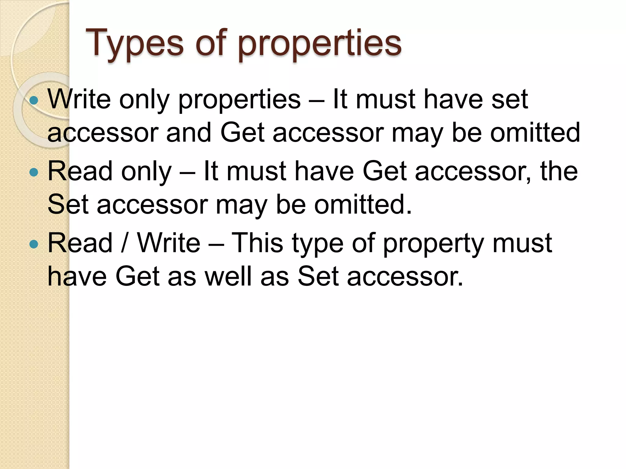 Types of properties
 Write only properties – It must have set
accessor and Get accessor may be omitted
 Read only – It must have Get accessor, the
Set accessor may be omitted.
 Read / Write – This type of property must
have Get as well as Set accessor.
 
