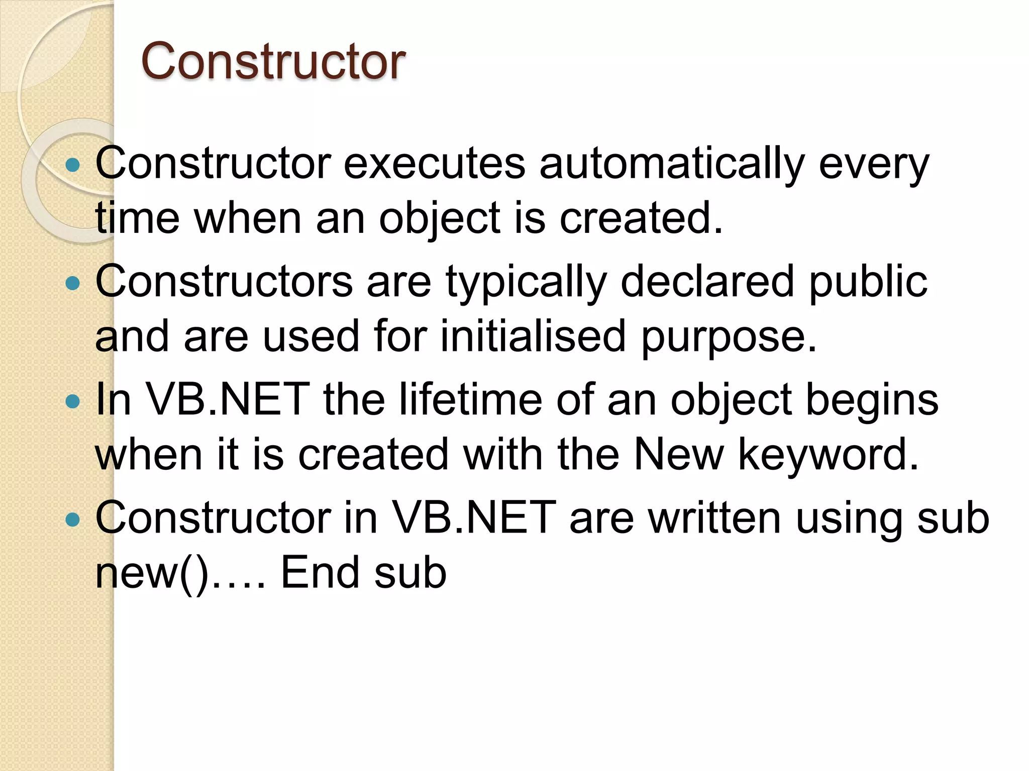 Constructor
 Constructor executes automatically every
time when an object is created.
 Constructors are typically declared public
and are used for initialised purpose.
 In VB.NET the lifetime of an object begins
when it is created with the New keyword.
 Constructor in VB.NET are written using sub
new()…. End sub
 