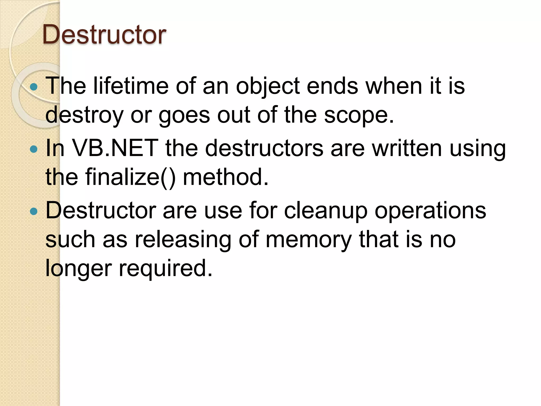 Destructor
 The lifetime of an object ends when it is
destroy or goes out of the scope.
 In VB.NET the destructors are written using
the finalize() method.
 Destructor are use for cleanup operations
such as releasing of memory that is no
longer required.
 