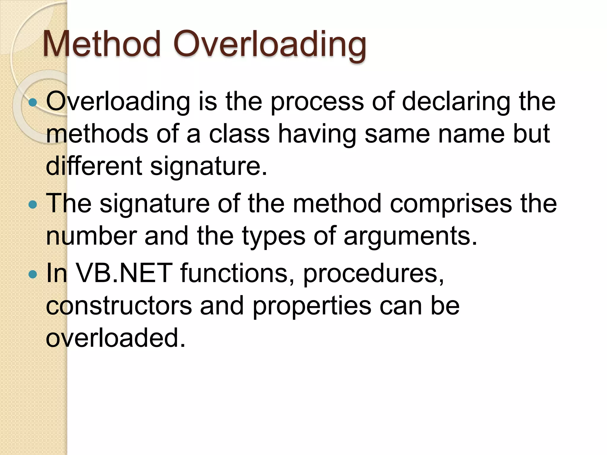 Method Overloading
 Overloading is the process of declaring the
methods of a class having same name but
different signature.
 The signature of the method comprises the
number and the types of arguments.
 In VB.NET functions, procedures,
constructors and properties can be
overloaded.
 