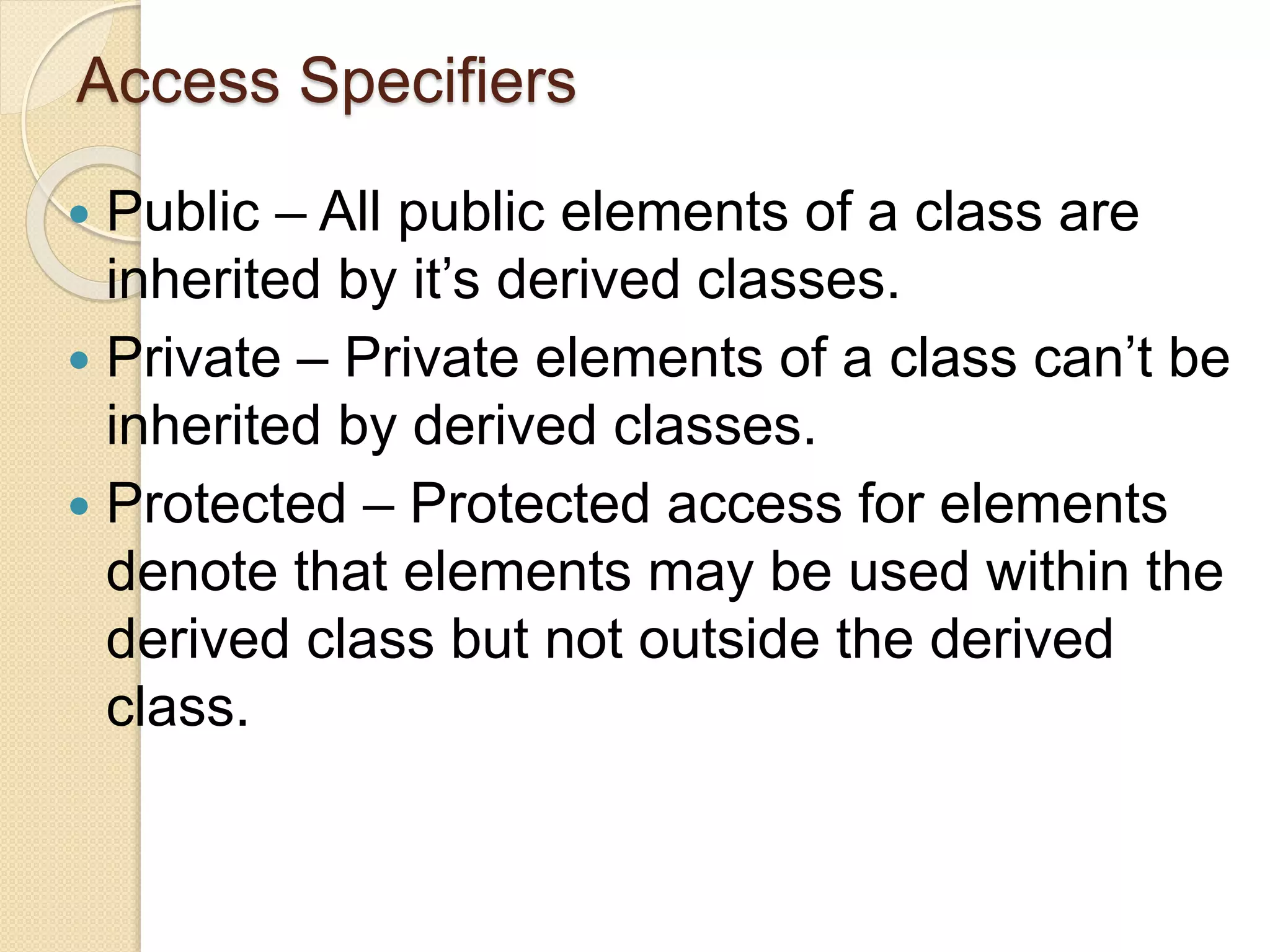Access Specifiers
 Public – All public elements of a class are
inherited by it’s derived classes.
 Private – Private elements of a class can’t be
inherited by derived classes.
 Protected – Protected access for elements
denote that elements may be used within the
derived class but not outside the derived
class.
 
