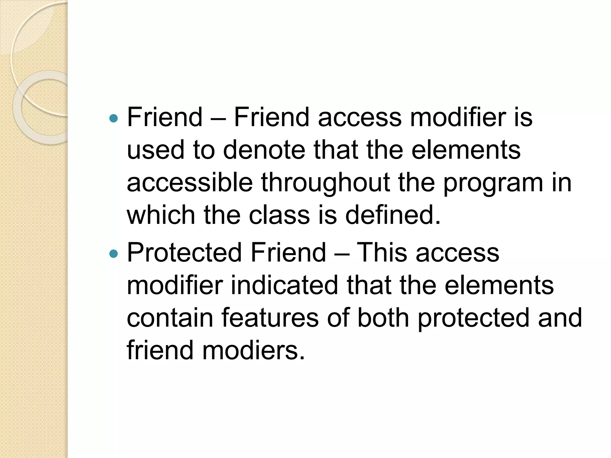  Friend – Friend access modifier is
used to denote that the elements
accessible throughout the program in
which the class is defined.
 Protected Friend – This access
modifier indicated that the elements
contain features of both protected and
friend modiers.
 