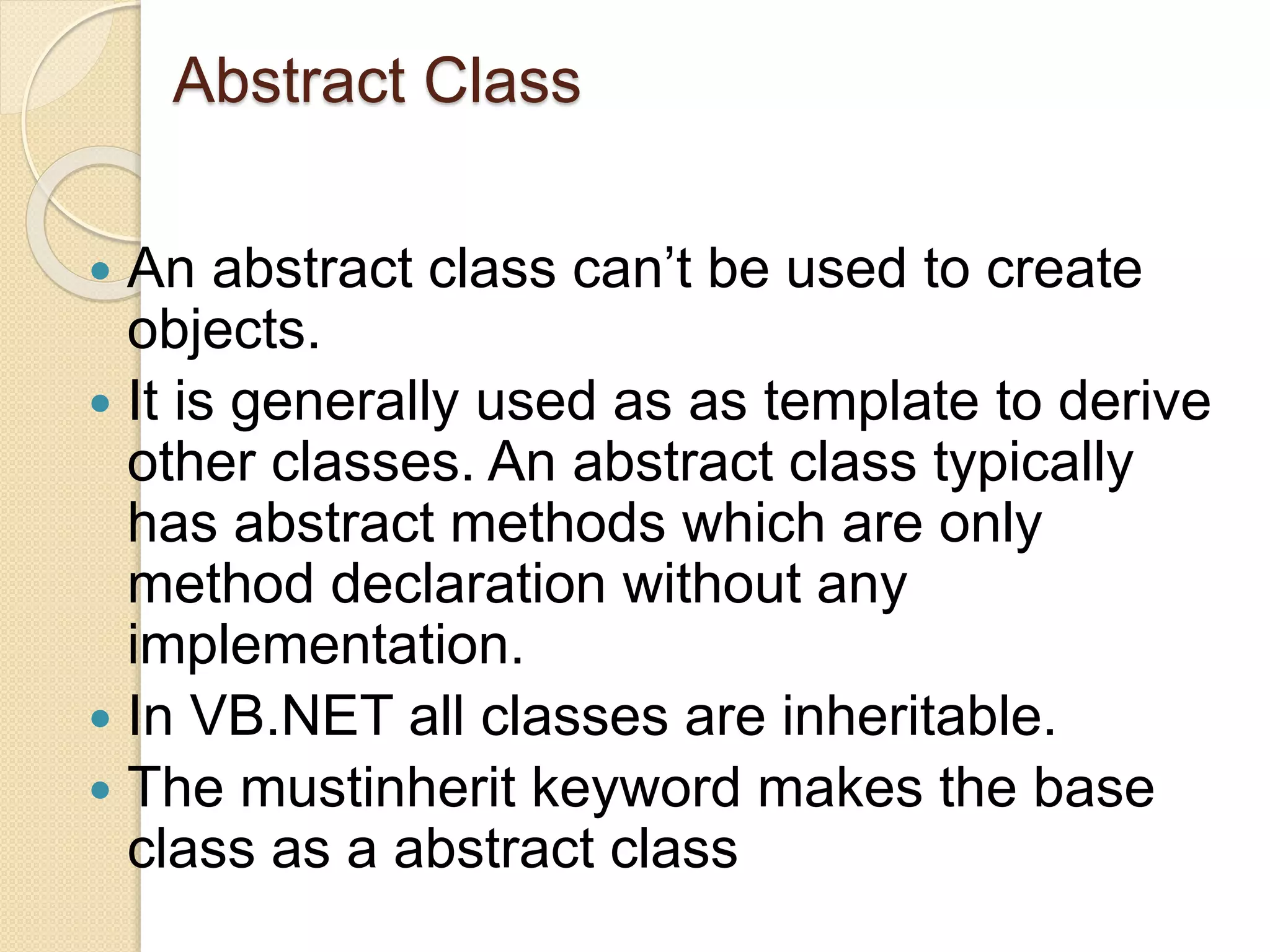 Abstract Class
 An abstract class can’t be used to create
objects.
 It is generally used as as template to derive
other classes. An abstract class typically
has abstract methods which are only
method declaration without any
implementation.
 In VB.NET all classes are inheritable.
 The mustinherit keyword makes the base
class as a abstract class
 