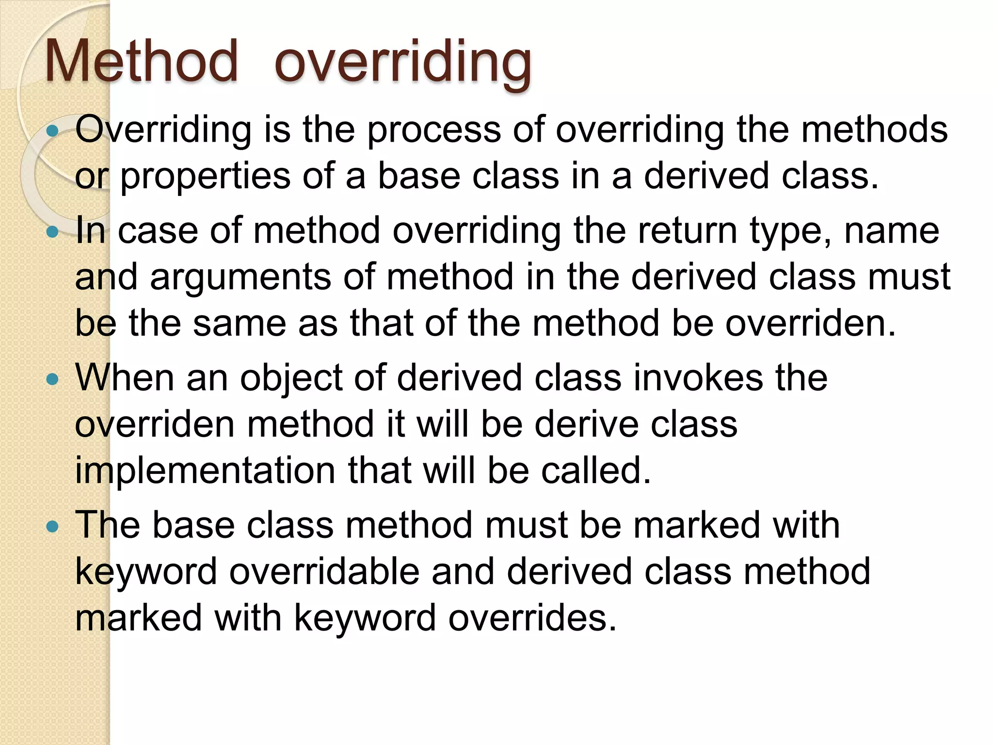 Method overriding
 Overriding is the process of overriding the methods
or properties of a base class in a derived class.
 In case of method overriding the return type, name
and arguments of method in the derived class must
be the same as that of the method be overriden.
 When an object of derived class invokes the
overriden method it will be derive class
implementation that will be called.
 The base class method must be marked with
keyword overridable and derived class method
marked with keyword overrides.
 