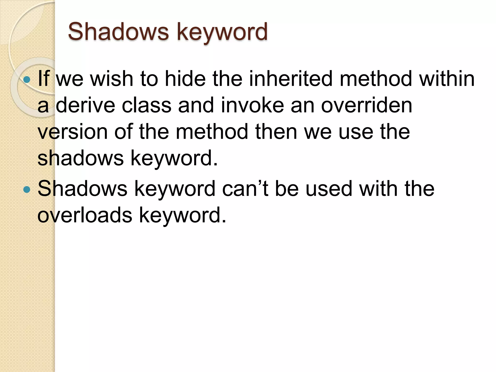 Shadows keyword
 If we wish to hide the inherited method within
a derive class and invoke an overriden
version of the method then we use the
shadows keyword.
 Shadows keyword can’t be used with the
overloads keyword.
 