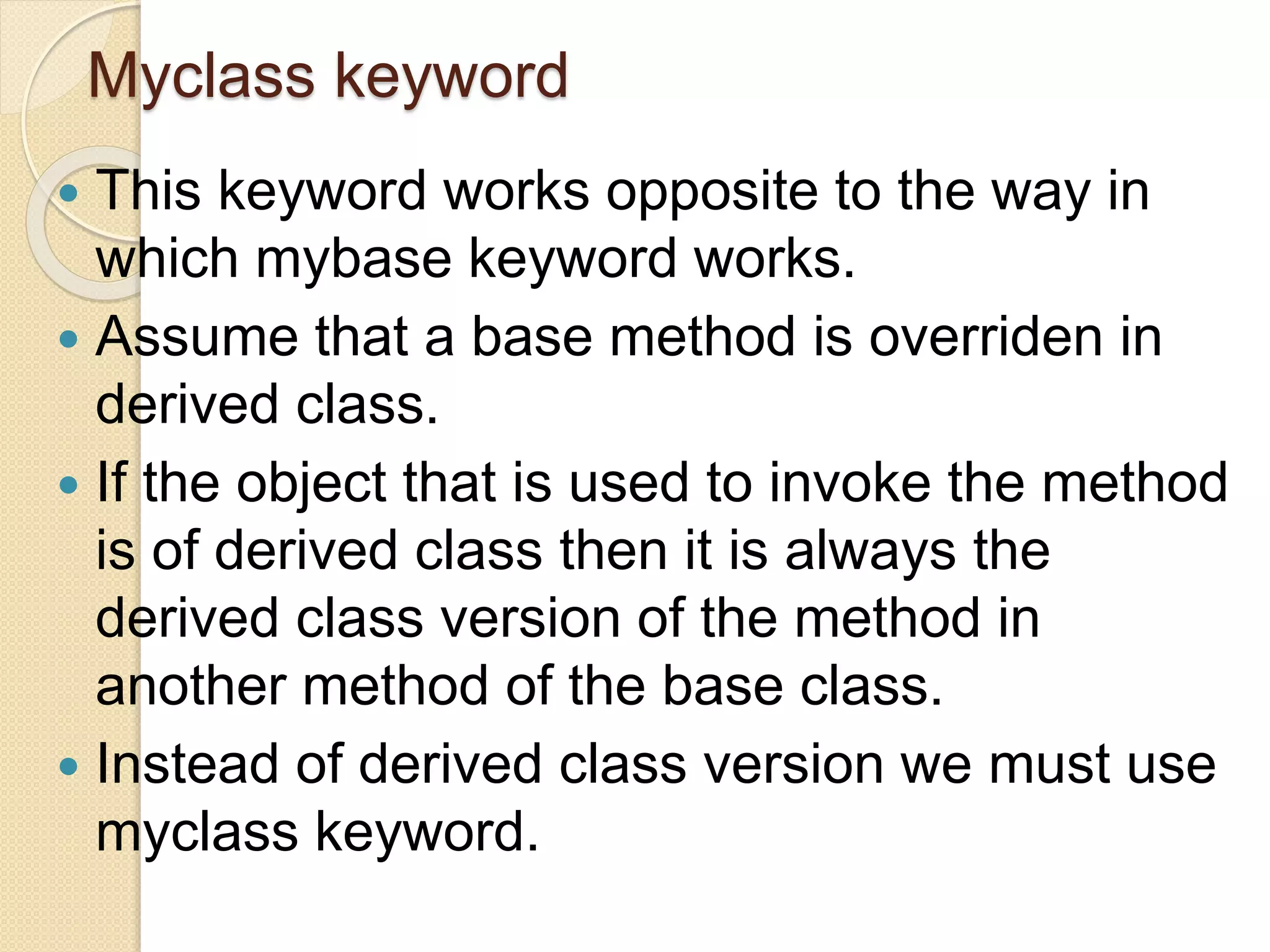 Myclass keyword
 This keyword works opposite to the way in
which mybase keyword works.
 Assume that a base method is overriden in
derived class.
 If the object that is used to invoke the method
is of derived class then it is always the
derived class version of the method in
another method of the base class.
 Instead of derived class version we must use
myclass keyword.
 