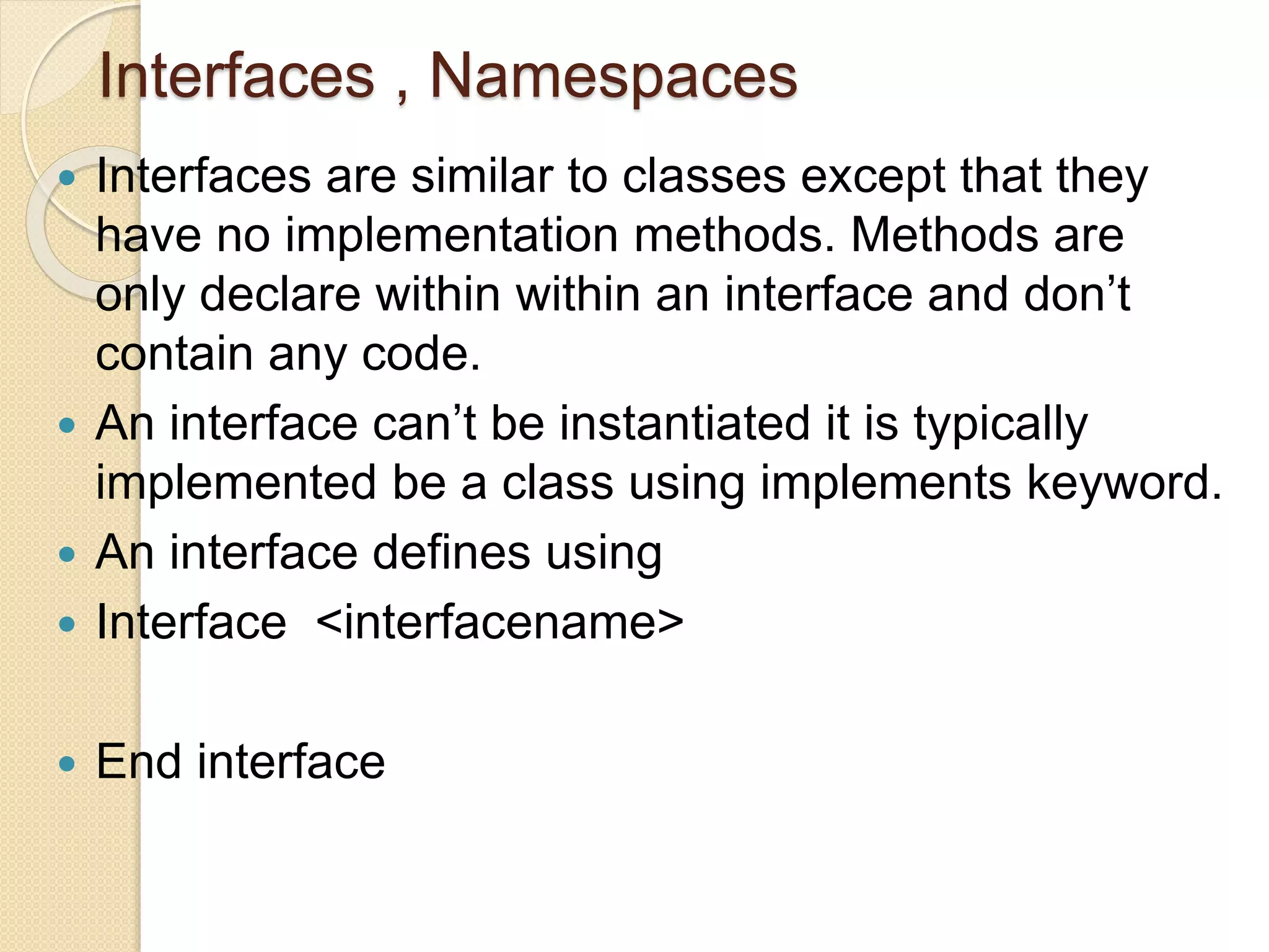 Interfaces , Namespaces
 Interfaces are similar to classes except that they
have no implementation methods. Methods are
only declare within within an interface and don’t
contain any code.
 An interface can’t be instantiated it is typically
implemented be a class using implements keyword.
 An interface defines using
 Interface <interfacename>
 End interface
 