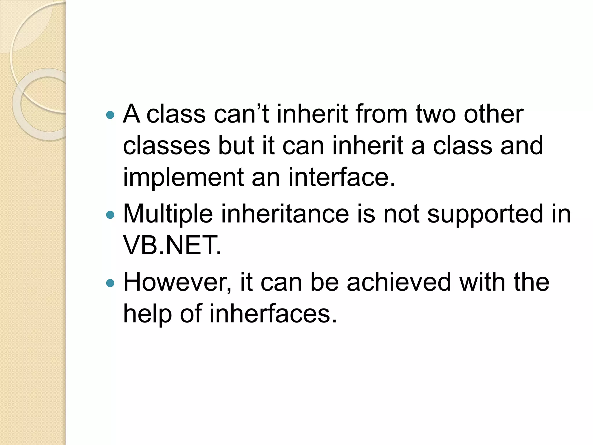  A class can’t inherit from two other
classes but it can inherit a class and
implement an interface.
 Multiple inheritance is not supported in
VB.NET.
 However, it can be achieved with the
help of inherfaces.
 