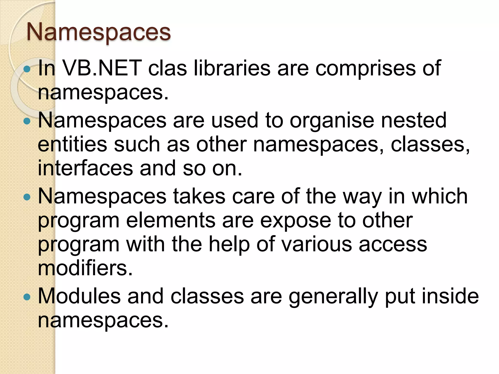Namespaces
 In VB.NET clas libraries are comprises of
namespaces.
 Namespaces are used to organise nested
entities such as other namespaces, classes,
interfaces and so on.
 Namespaces takes care of the way in which
program elements are expose to other
program with the help of various access
modifiers.
 Modules and classes are generally put inside
namespaces.
 