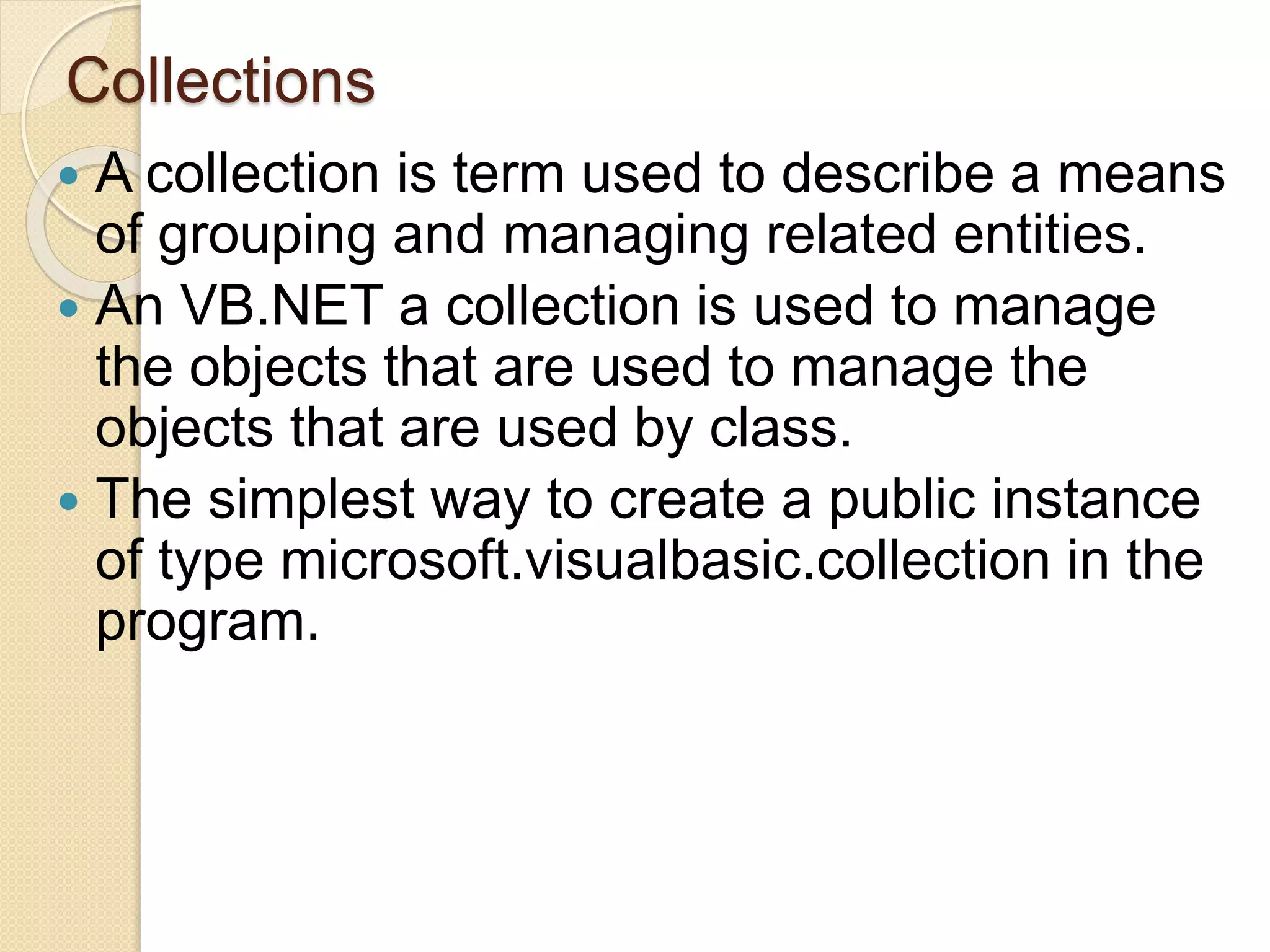 Collections
 A collection is term used to describe a means
of grouping and managing related entities.
 An VB.NET a collection is used to manage
the objects that are used to manage the
objects that are used by class.
 The simplest way to create a public instance
of type microsoft.visualbasic.collection in the
program.
 