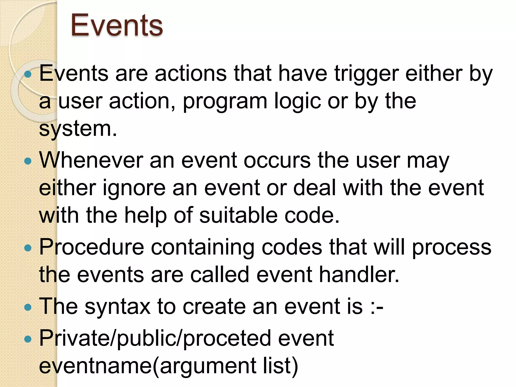 Events
 Events are actions that have trigger either by
a user action, program logic or by the
system.
 Whenever an event occurs the user may
either ignore an event or deal with the event
with the help of suitable code.
 Procedure containing codes that will process
the events are called event handler.
 The syntax to create an event is :-
 Private/public/proceted event
eventname(argument list)
 