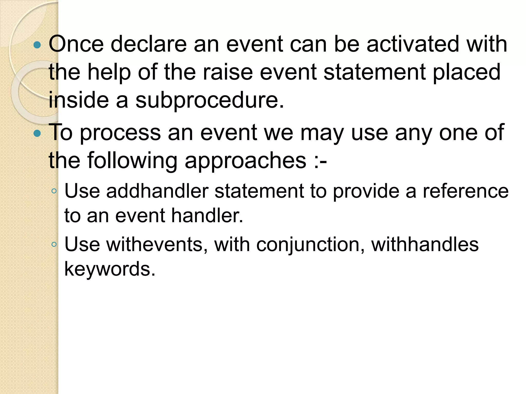  Once declare an event can be activated with
the help of the raise event statement placed
inside a subprocedure.
 To process an event we may use any one of
the following approaches :-
◦ Use addhandler statement to provide a reference
to an event handler.
◦ Use withevents, with conjunction, withhandles
keywords.
 