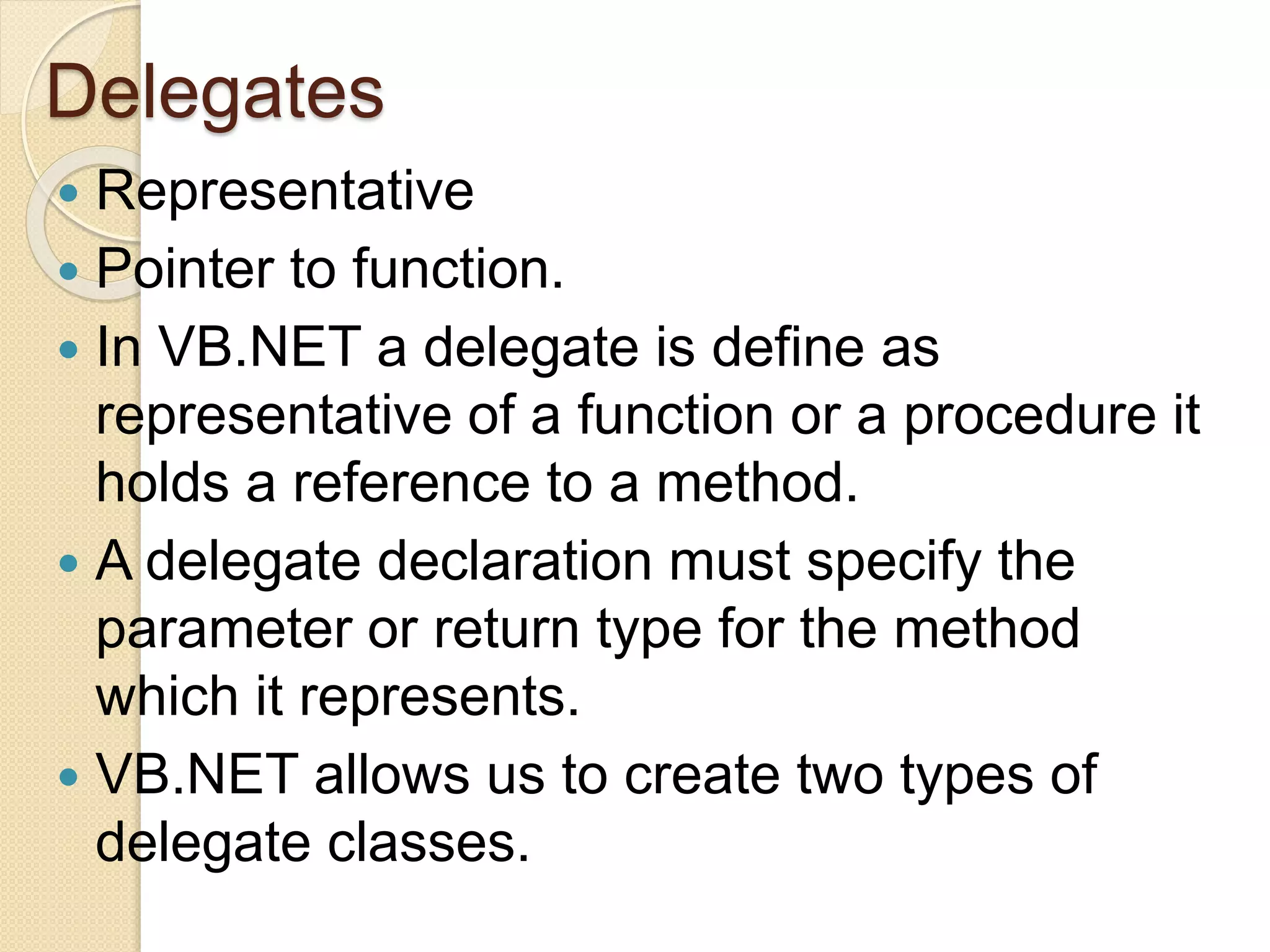 Delegates
 Representative
 Pointer to function.
 In VB.NET a delegate is define as
representative of a function or a procedure it
holds a reference to a method.
 A delegate declaration must specify the
parameter or return type for the method
which it represents.
 VB.NET allows us to create two types of
delegate classes.
 