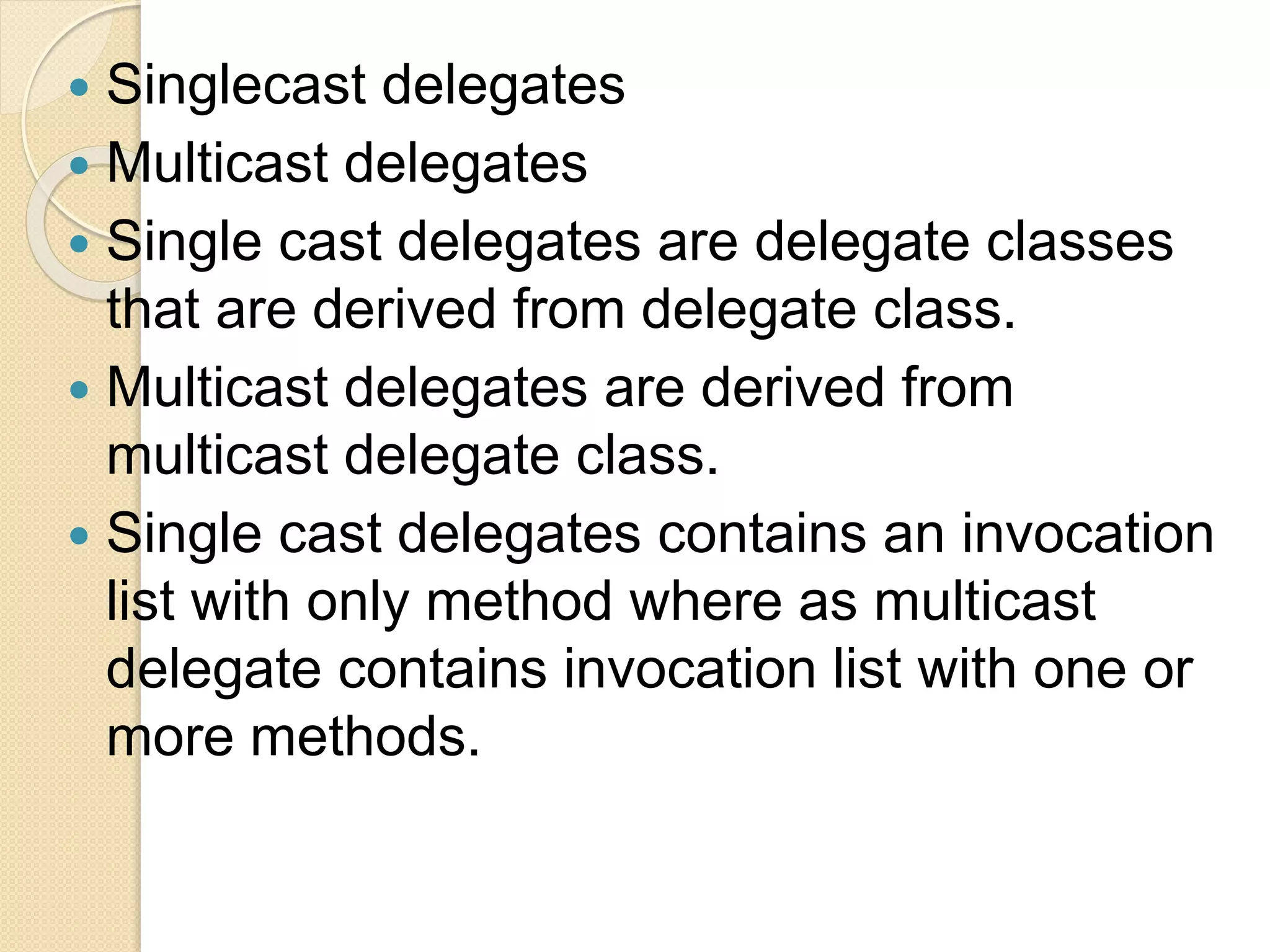  Singlecast delegates
 Multicast delegates
 Single cast delegates are delegate classes
that are derived from delegate class.
 Multicast delegates are derived from
multicast delegate class.
 Single cast delegates contains an invocation
list with only method where as multicast
delegate contains invocation list with one or
more methods.
 