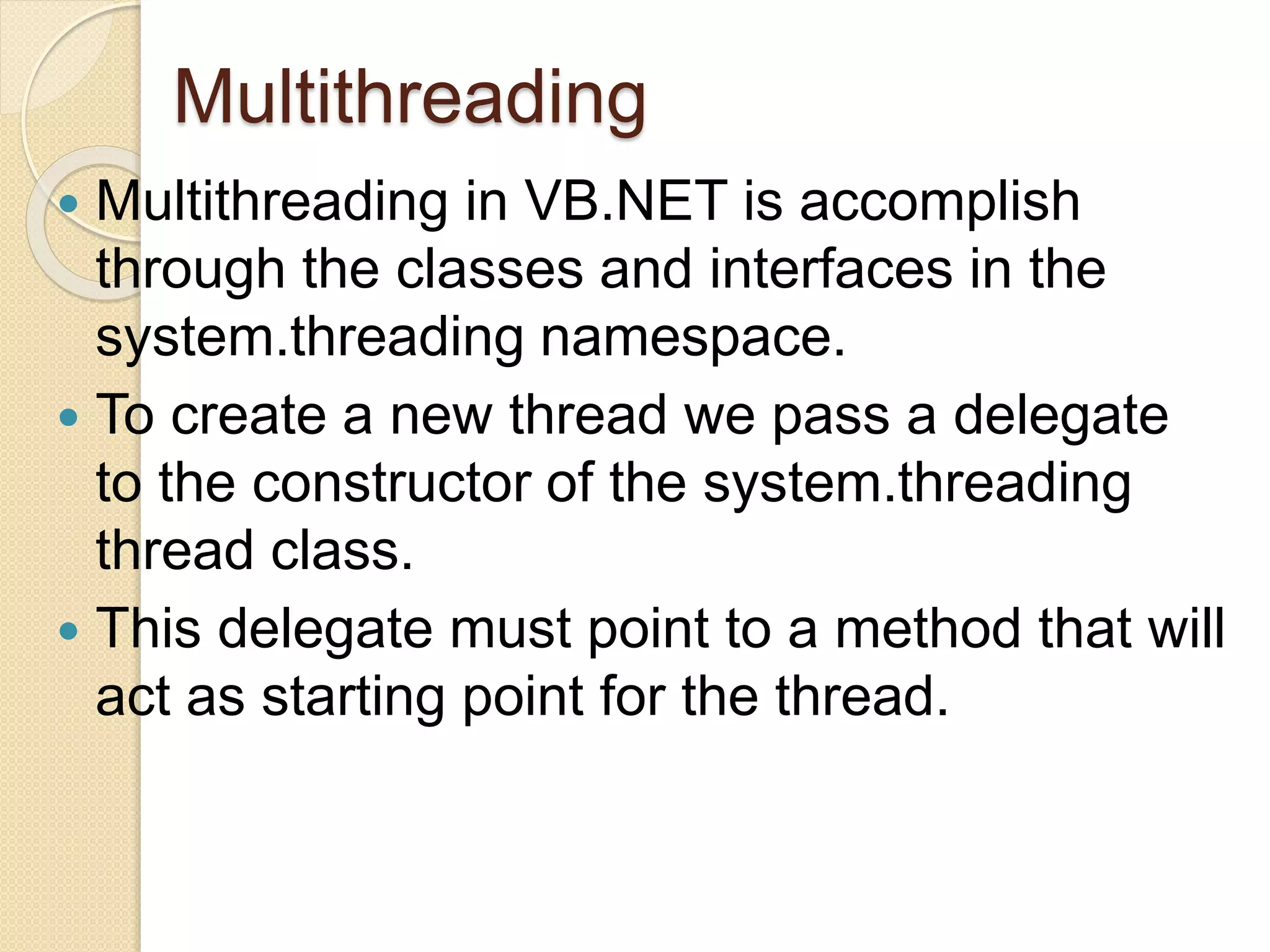 Multithreading
 Multithreading in VB.NET is accomplish
through the classes and interfaces in the
system.threading namespace.
 To create a new thread we pass a delegate
to the constructor of the system.threading
thread class.
 This delegate must point to a method that will
act as starting point for the thread.
 