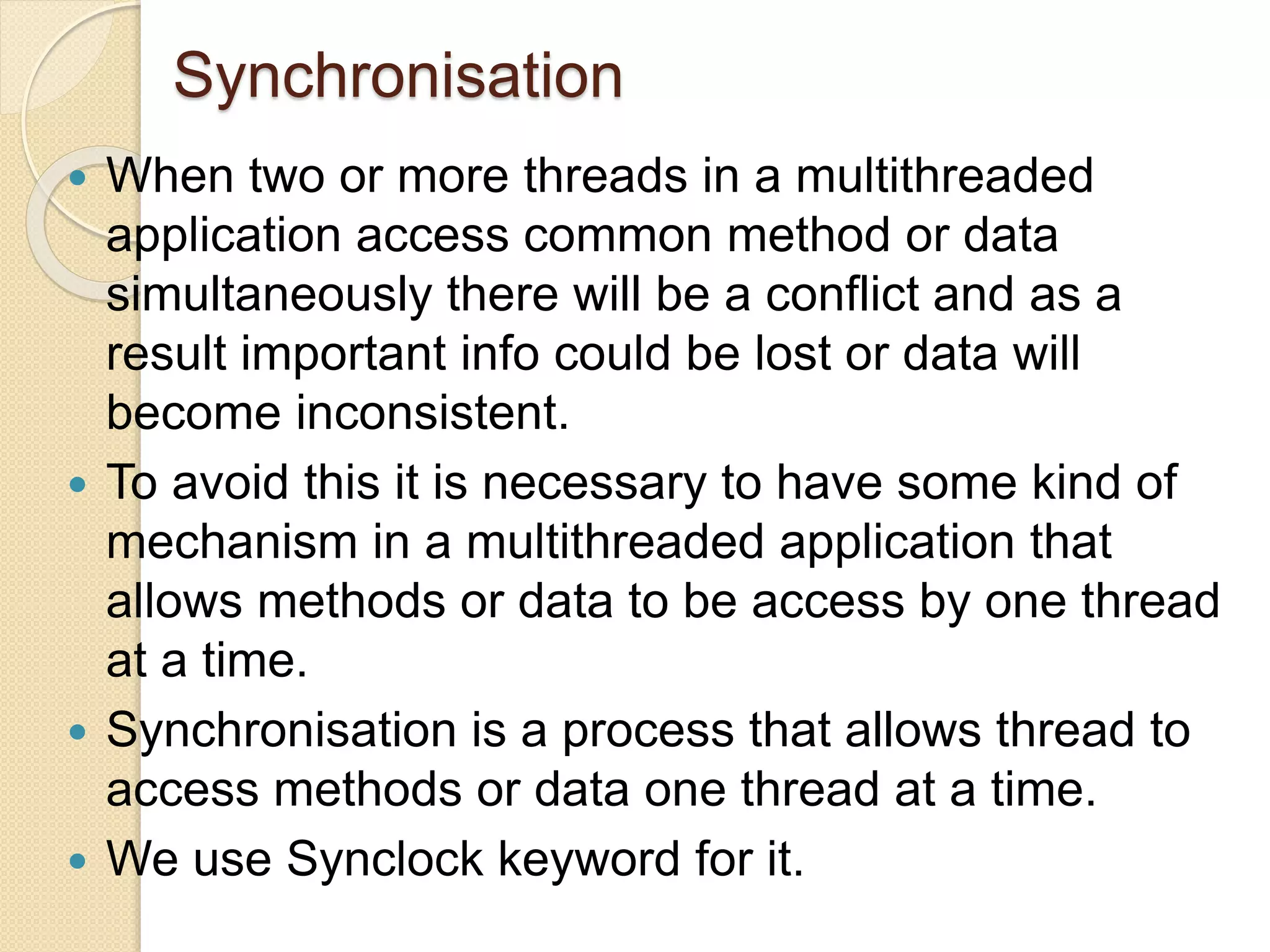 Synchronisation
 When two or more threads in a multithreaded
application access common method or data
simultaneously there will be a conflict and as a
result important info could be lost or data will
become inconsistent.
 To avoid this it is necessary to have some kind of
mechanism in a multithreaded application that
allows methods or data to be access by one thread
at a time.
 Synchronisation is a process that allows thread to
access methods or data one thread at a time.
 We use Synclock keyword for it.
 