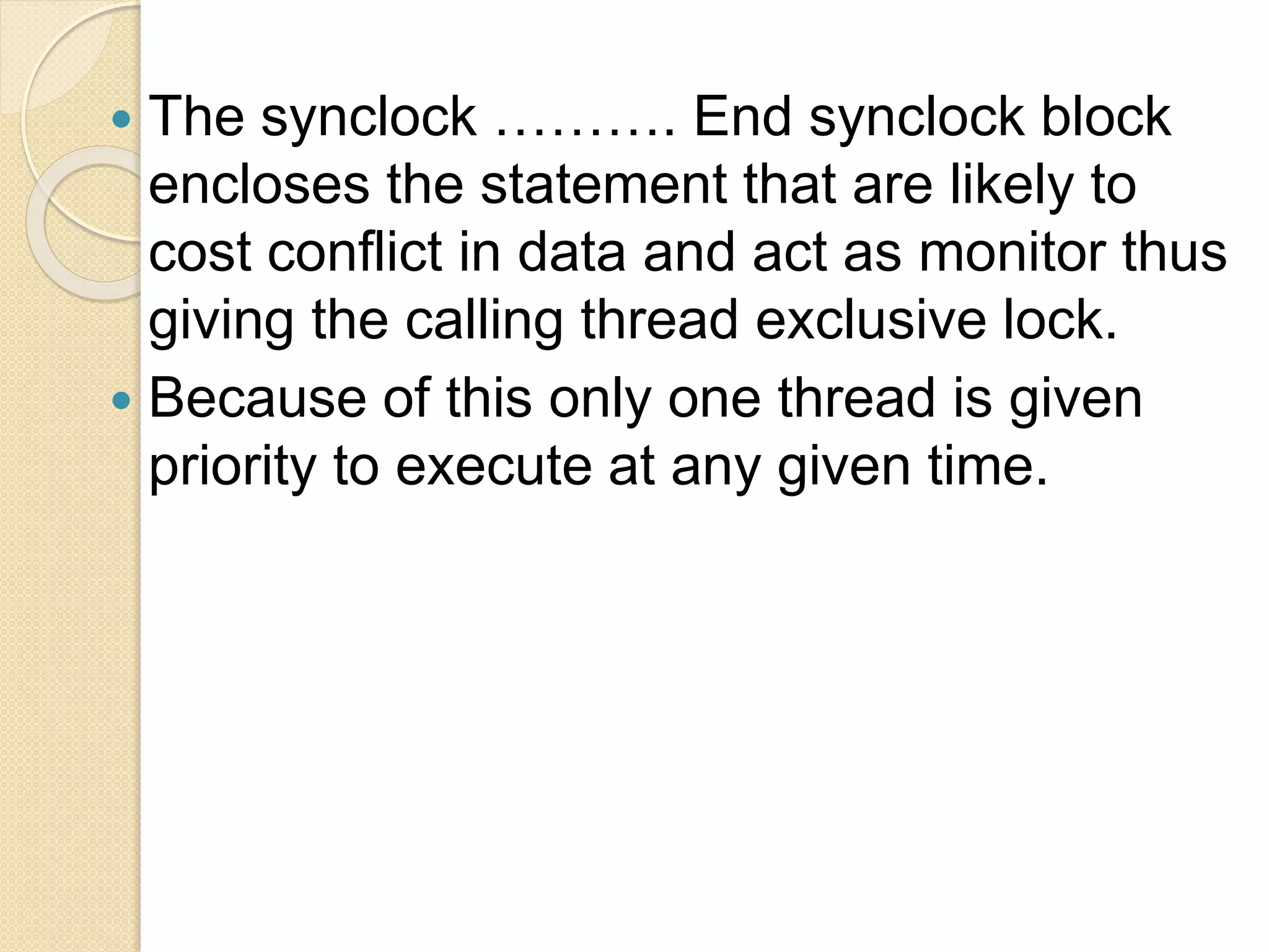  The synclock ………. End synclock block
encloses the statement that are likely to
cost conflict in data and act as monitor thus
giving the calling thread exclusive lock.
 Because of this only one thread is given
priority to execute at any given time.
 