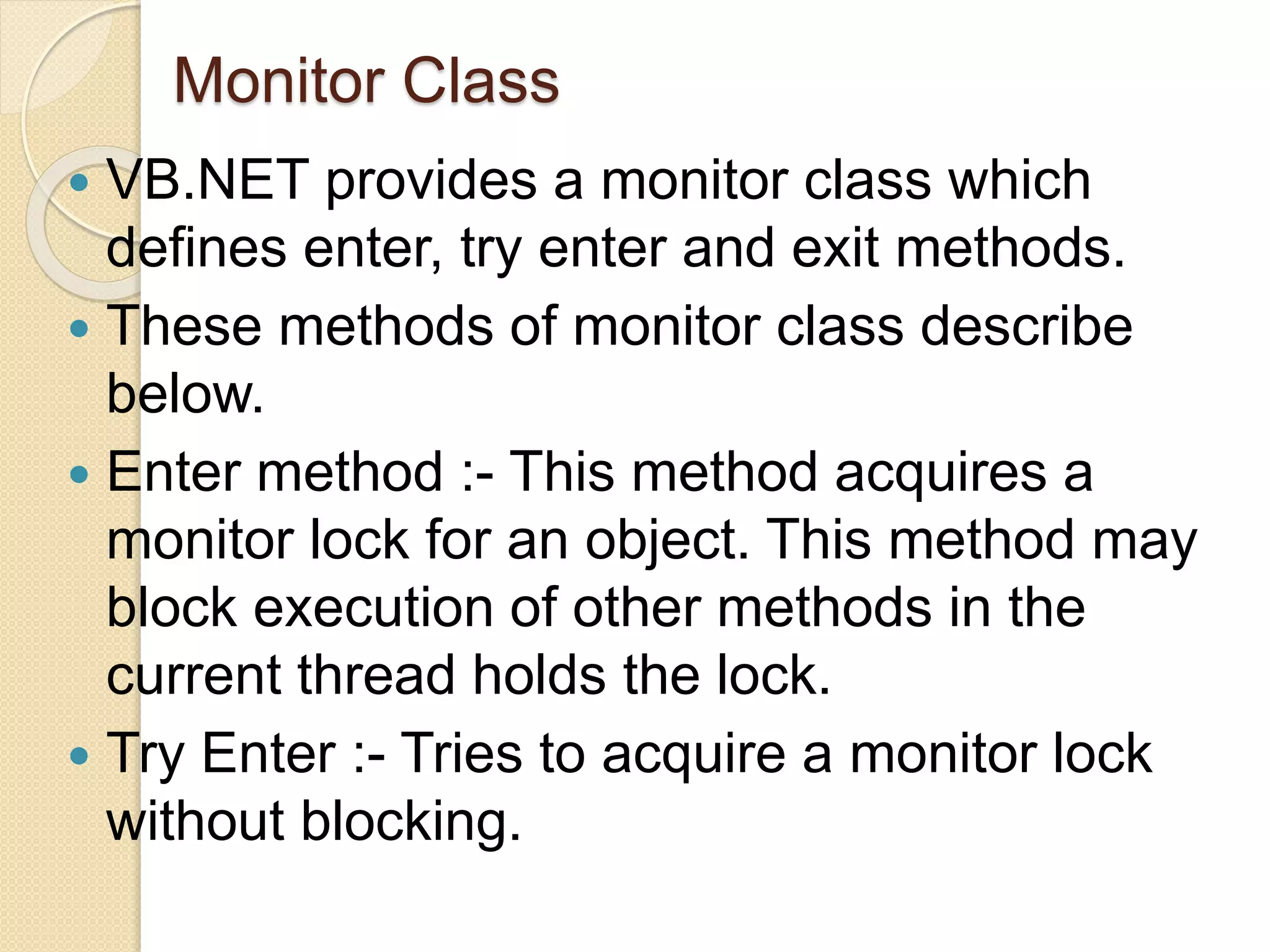 Monitor Class
 VB.NET provides a monitor class which
defines enter, try enter and exit methods.
 These methods of monitor class describe
below.
 Enter method :- This method acquires a
monitor lock for an object. This method may
block execution of other methods in the
current thread holds the lock.
 Try Enter :- Tries to acquire a monitor lock
without blocking.
 
