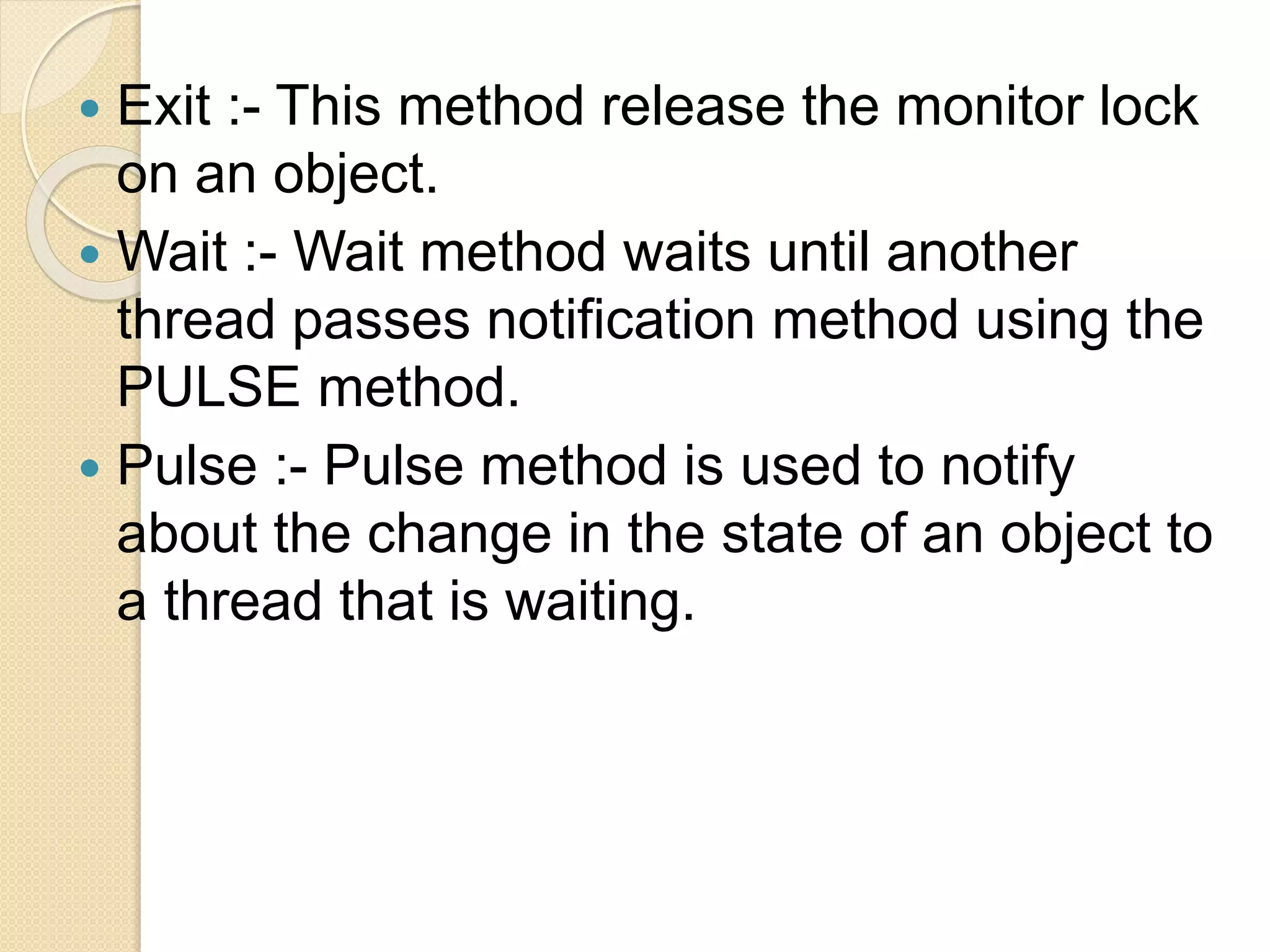  Exit :- This method release the monitor lock
on an object.
 Wait :- Wait method waits until another
thread passes notification method using the
PULSE method.
 Pulse :- Pulse method is used to notify
about the change in the state of an object to
a thread that is waiting.
 