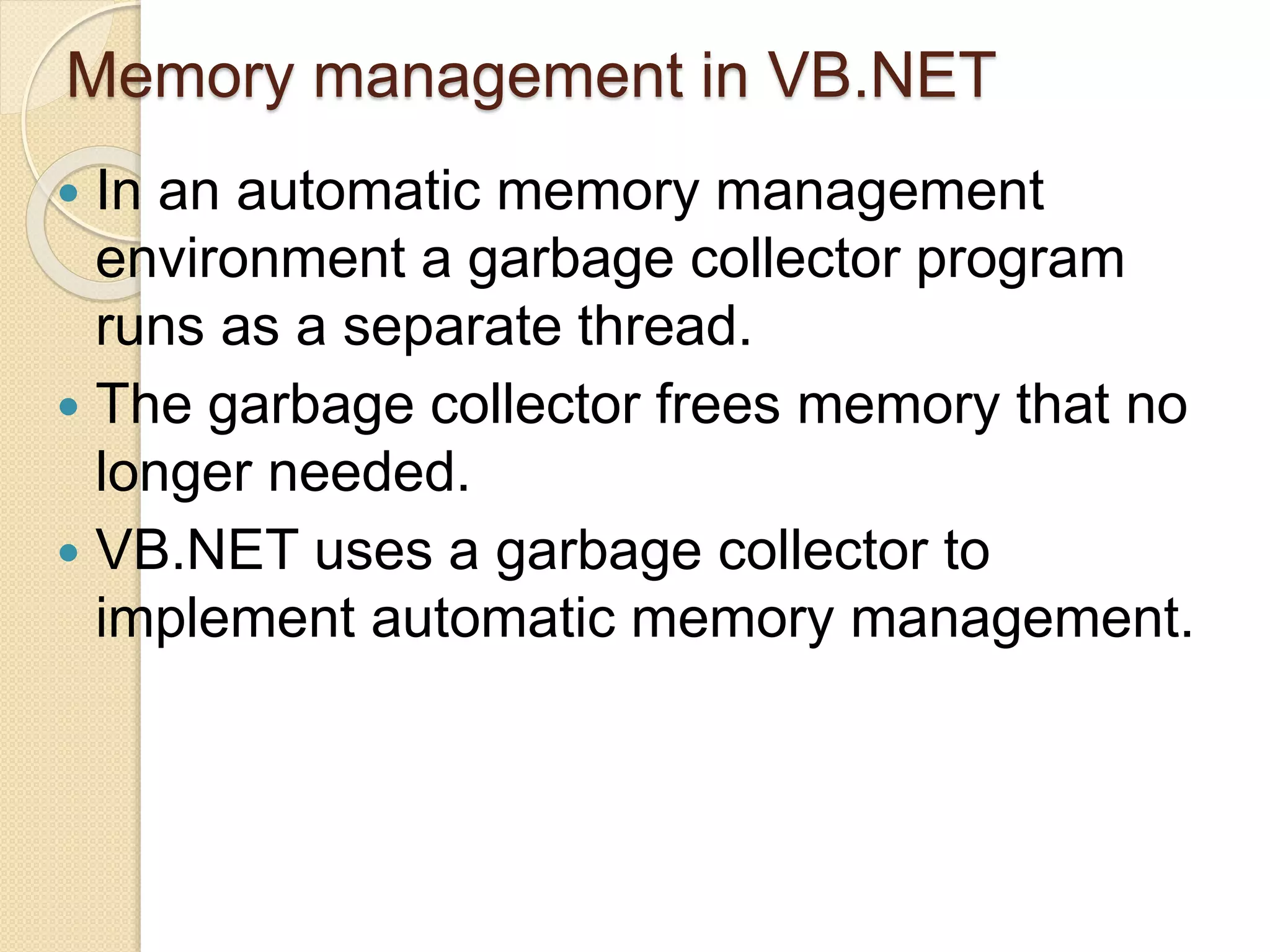 Memory management in VB.NET
 In an automatic memory management
environment a garbage collector program
runs as a separate thread.
 The garbage collector frees memory that no
longer needed.
 VB.NET uses a garbage collector to
implement automatic memory management.
 