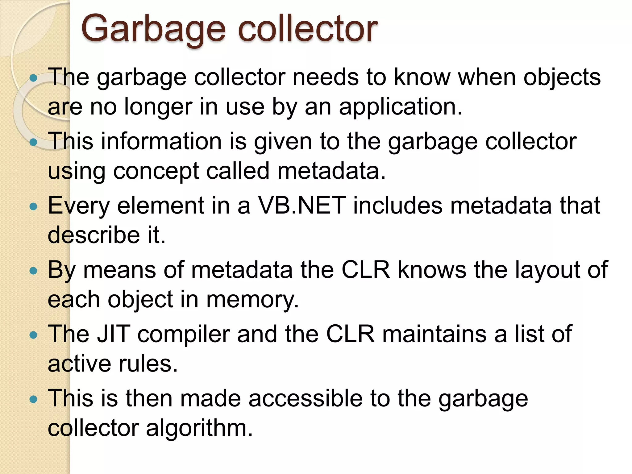 Garbage collector
 The garbage collector needs to know when objects
are no longer in use by an application.
 This information is given to the garbage collector
using concept called metadata.
 Every element in a VB.NET includes metadata that
describe it.
 By means of metadata the CLR knows the layout of
each object in memory.
 The JIT compiler and the CLR maintains a list of
active rules.
 This is then made accessible to the garbage
collector algorithm.
 