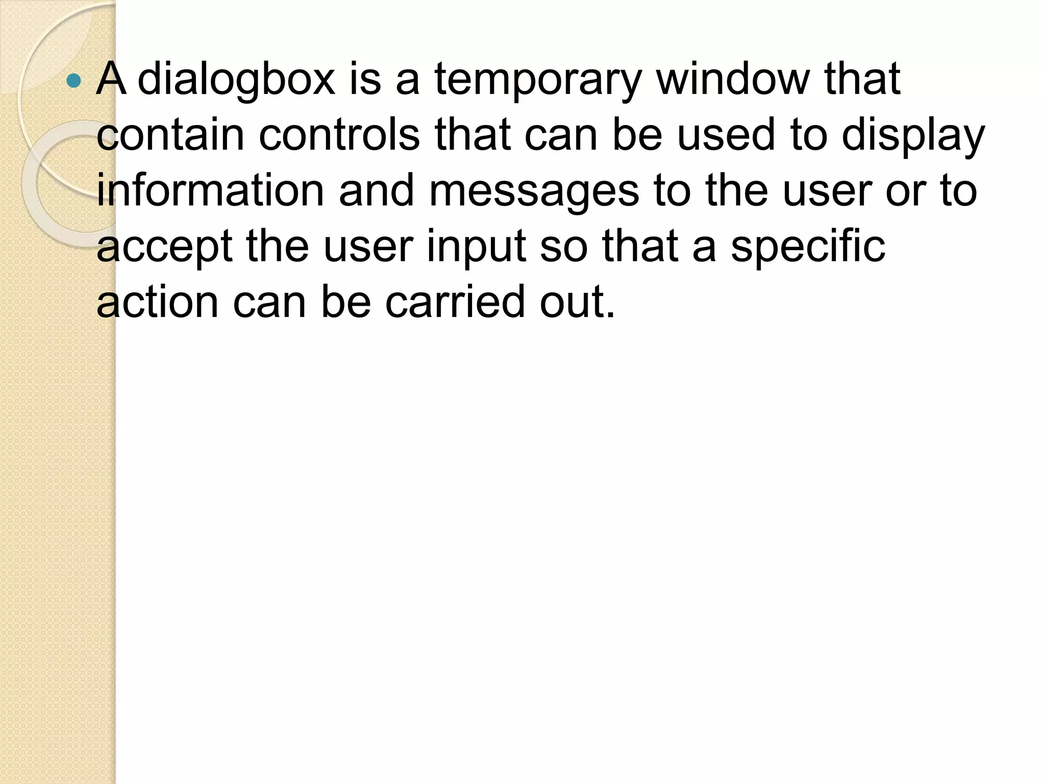  A dialogbox is a temporary window that
contain controls that can be used to display
information and messages to the user or to
accept the user input so that a specific
action can be carried out.
 