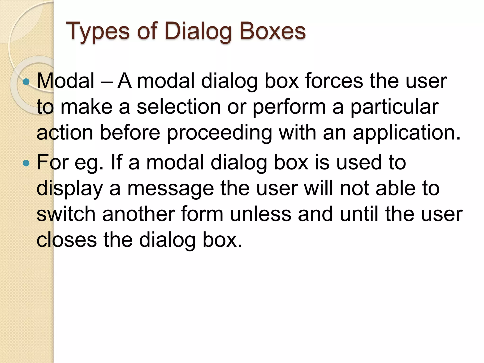 Types of Dialog Boxes
 Modal – A modal dialog box forces the user
to make a selection or perform a particular
action before proceeding with an application.
 For eg. If a modal dialog box is used to
display a message the user will not able to
switch another form unless and until the user
closes the dialog box.
 