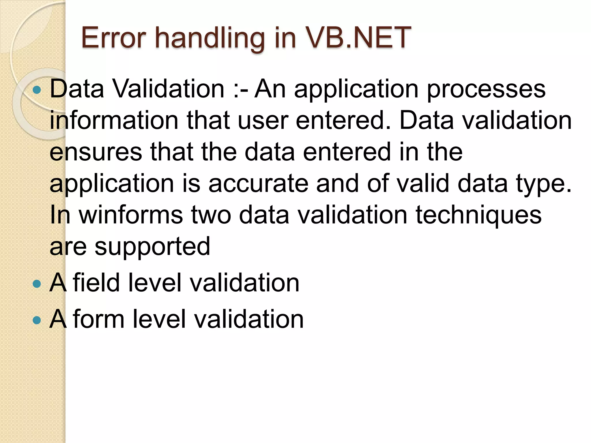 Error handling in VB.NET
 Data Validation :- An application processes
information that user entered. Data validation
ensures that the data entered in the
application is accurate and of valid data type.
In winforms two data validation techniques
are supported
 A field level validation
 A form level validation
 