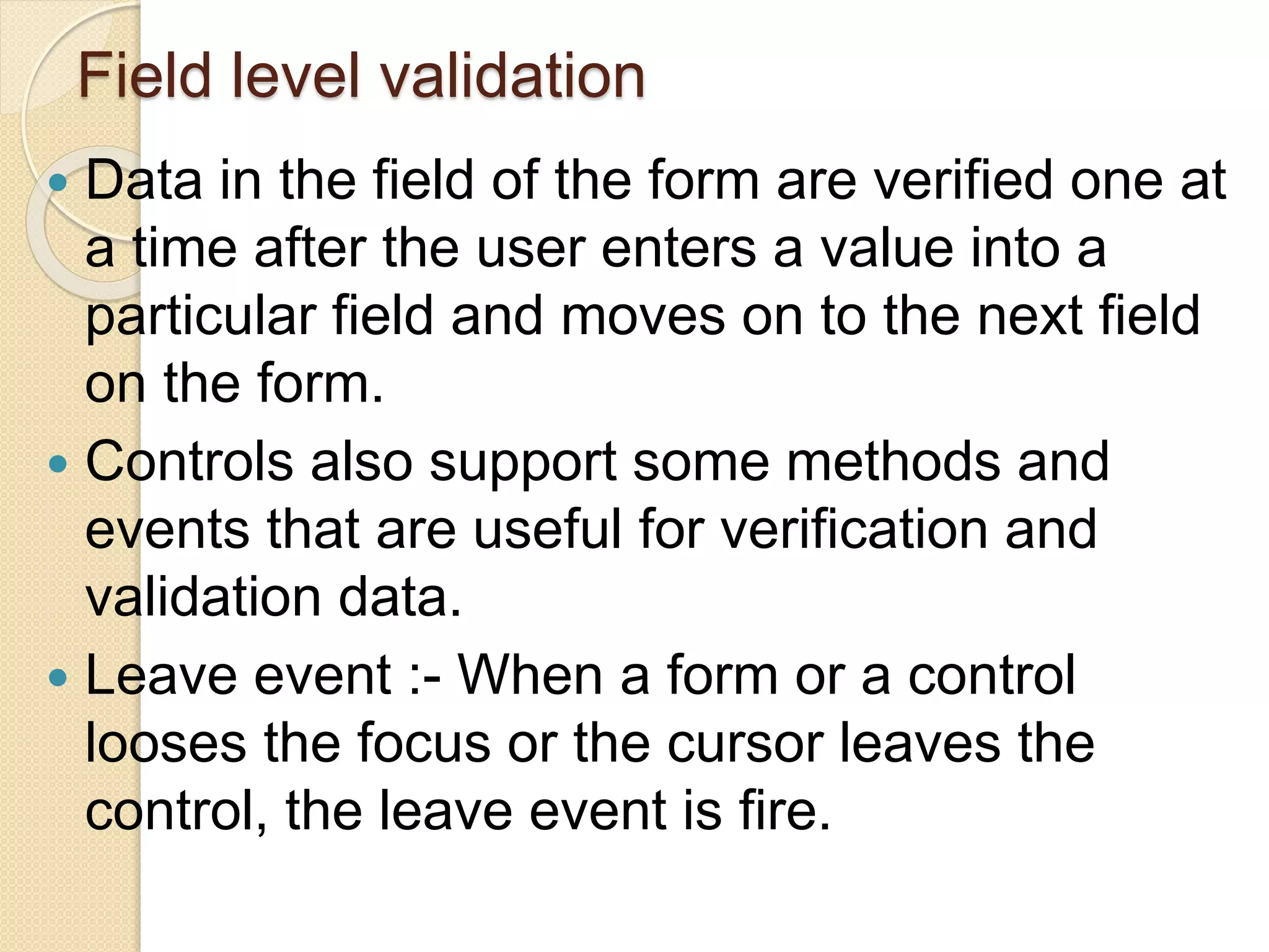 Field level validation
 Data in the field of the form are verified one at
a time after the user enters a value into a
particular field and moves on to the next field
on the form.
 Controls also support some methods and
events that are useful for verification and
validation data.
 Leave event :- When a form or a control
looses the focus or the cursor leaves the
control, the leave event is fire.
 