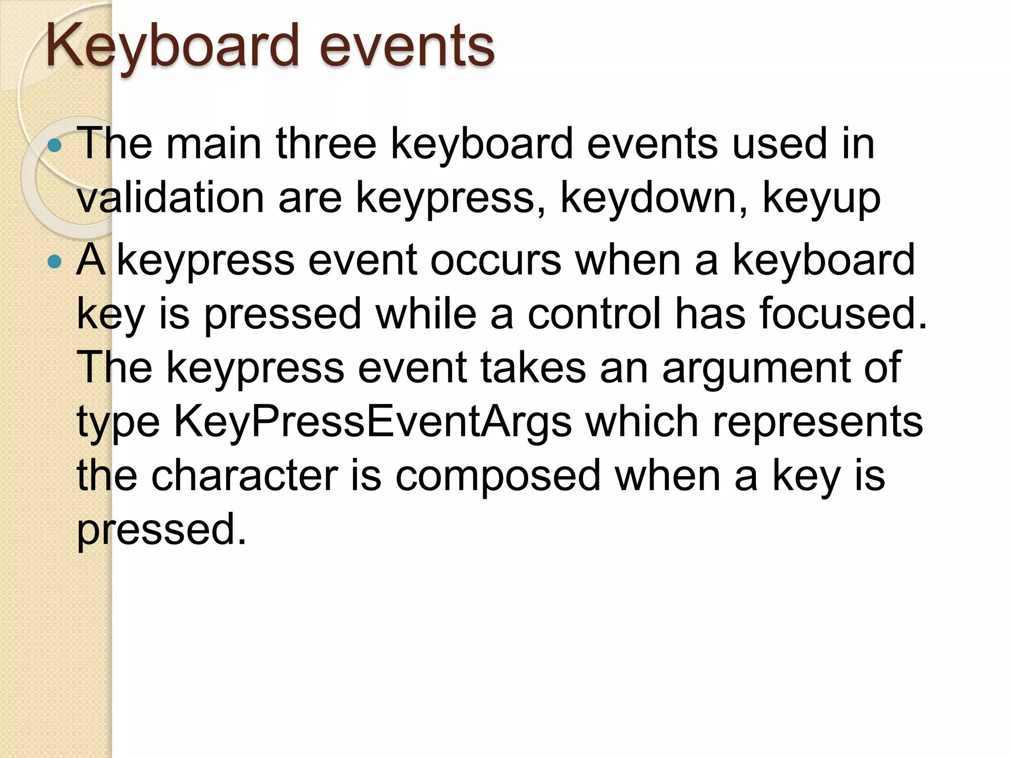 Keyboard events
 The main three keyboard events used in
validation are keypress, keydown, keyup
 A keypress event occurs when a keyboard
key is pressed while a control has focused.
The keypress event takes an argument of
type KeyPressEventArgs which represents
the character is composed when a key is
pressed.
 