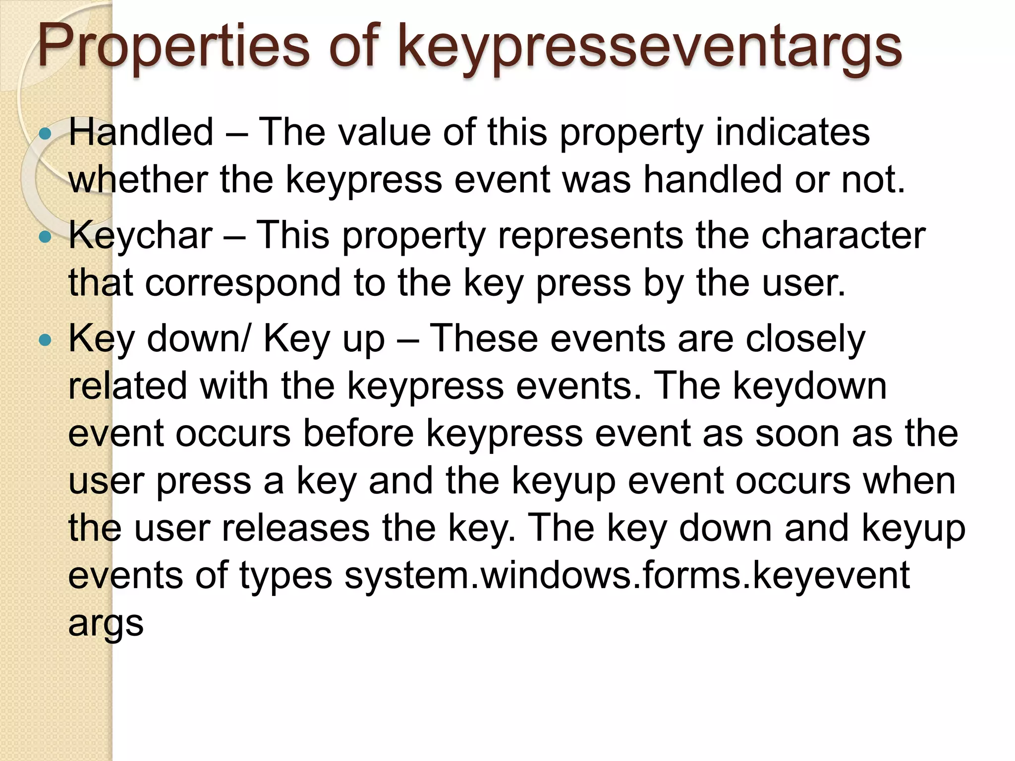 Properties of keypresseventargs
 Handled – The value of this property indicates
whether the keypress event was handled or not.
 Keychar – This property represents the character
that correspond to the key press by the user.
 Key down/ Key up – These events are closely
related with the keypress events. The keydown
event occurs before keypress event as soon as the
user press a key and the keyup event occurs when
the user releases the key. The key down and keyup
events of types system.windows.forms.keyevent
args
 