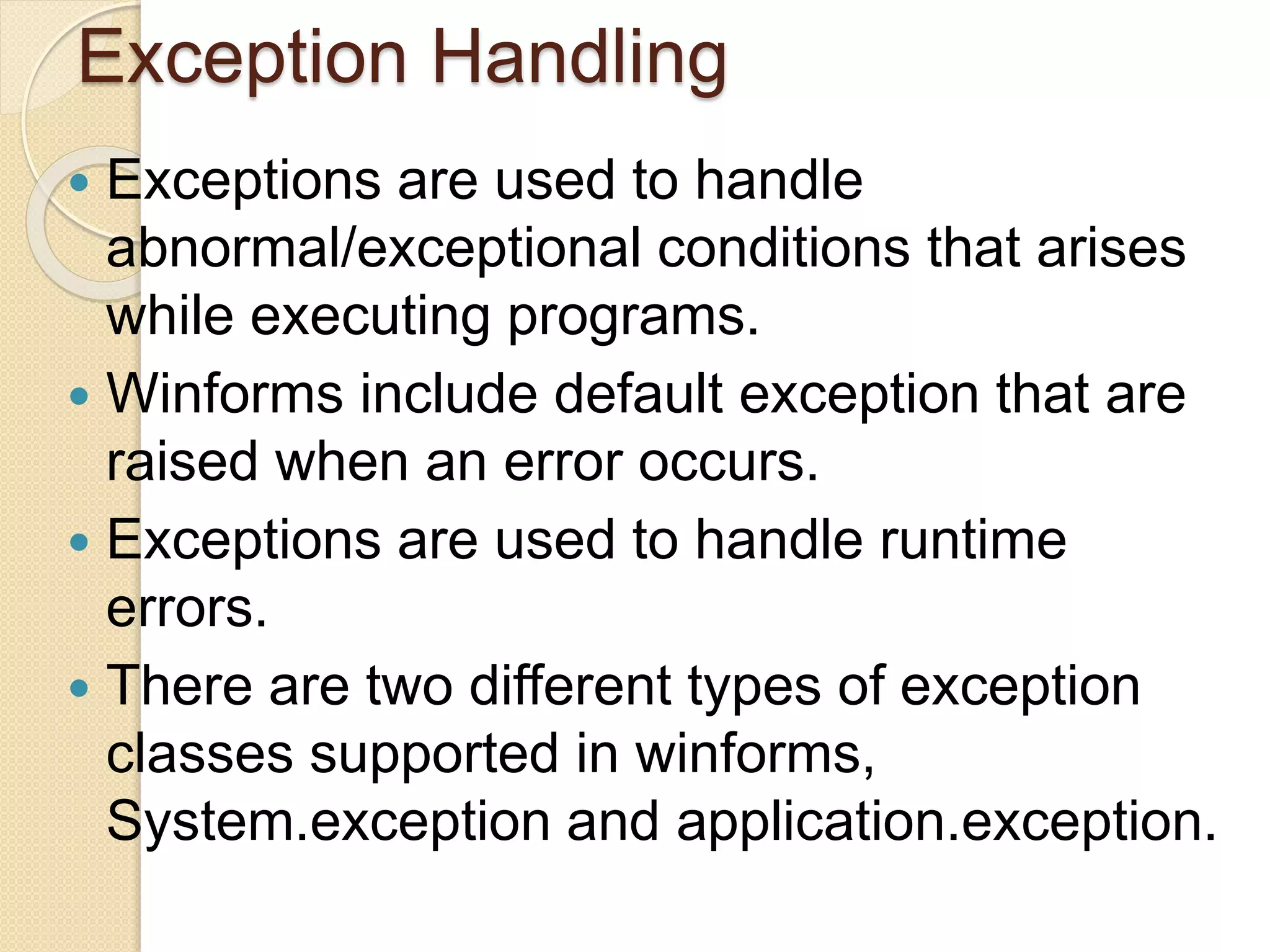 Exception Handling
 Exceptions are used to handle
abnormal/exceptional conditions that arises
while executing programs.
 Winforms include default exception that are
raised when an error occurs.
 Exceptions are used to handle runtime
errors.
 There are two different types of exception
classes supported in winforms,
System.exception and application.exception.
 