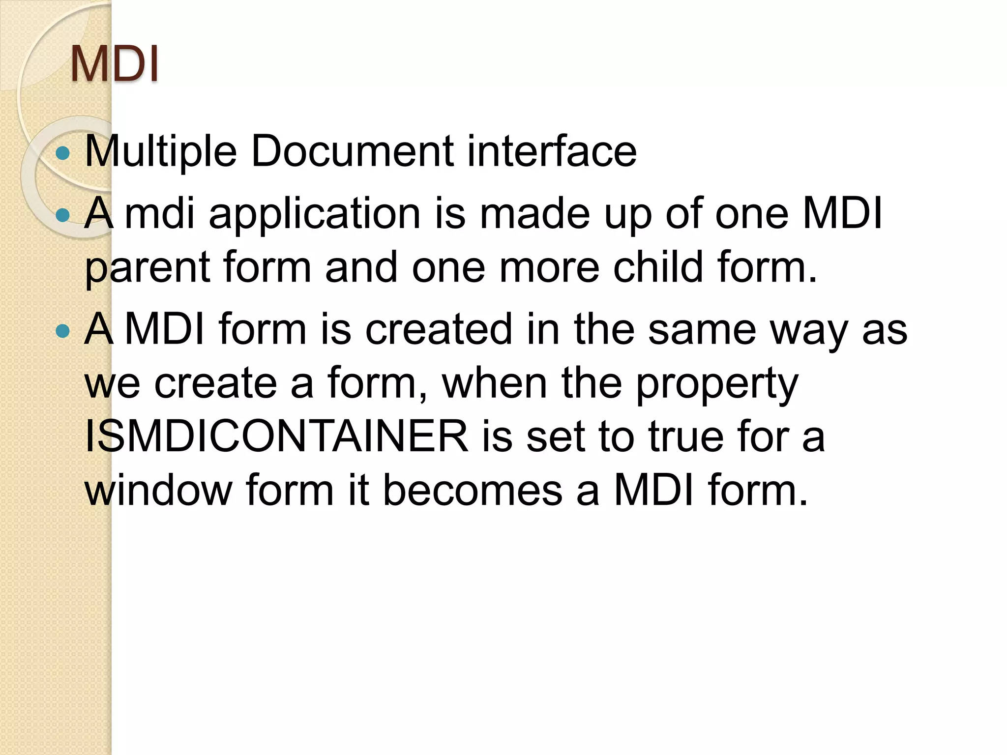 MDI
 Multiple Document interface
 A mdi application is made up of one MDI
parent form and one more child form.
 A MDI form is created in the same way as
we create a form, when the property
ISMDICONTAINER is set to true for a
window form it becomes a MDI form.
 
