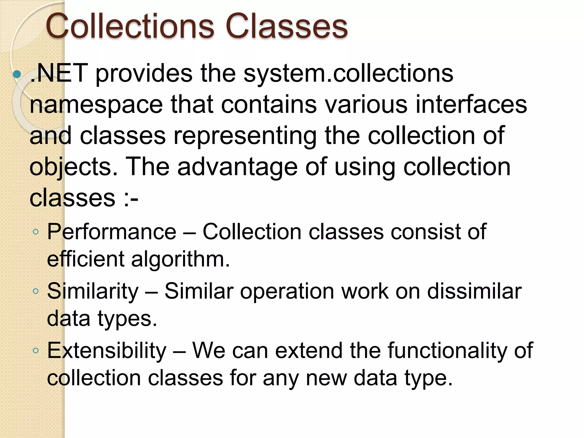 Collections Classes
 .NET provides the system.collections
namespace that contains various interfaces
and classes representing the collection of
objects. The advantage of using collection
classes :-
◦ Performance – Collection classes consist of
efficient algorithm.
◦ Similarity – Similar operation work on dissimilar
data types.
◦ Extensibility – We can extend the functionality of
collection classes for any new data type.
 