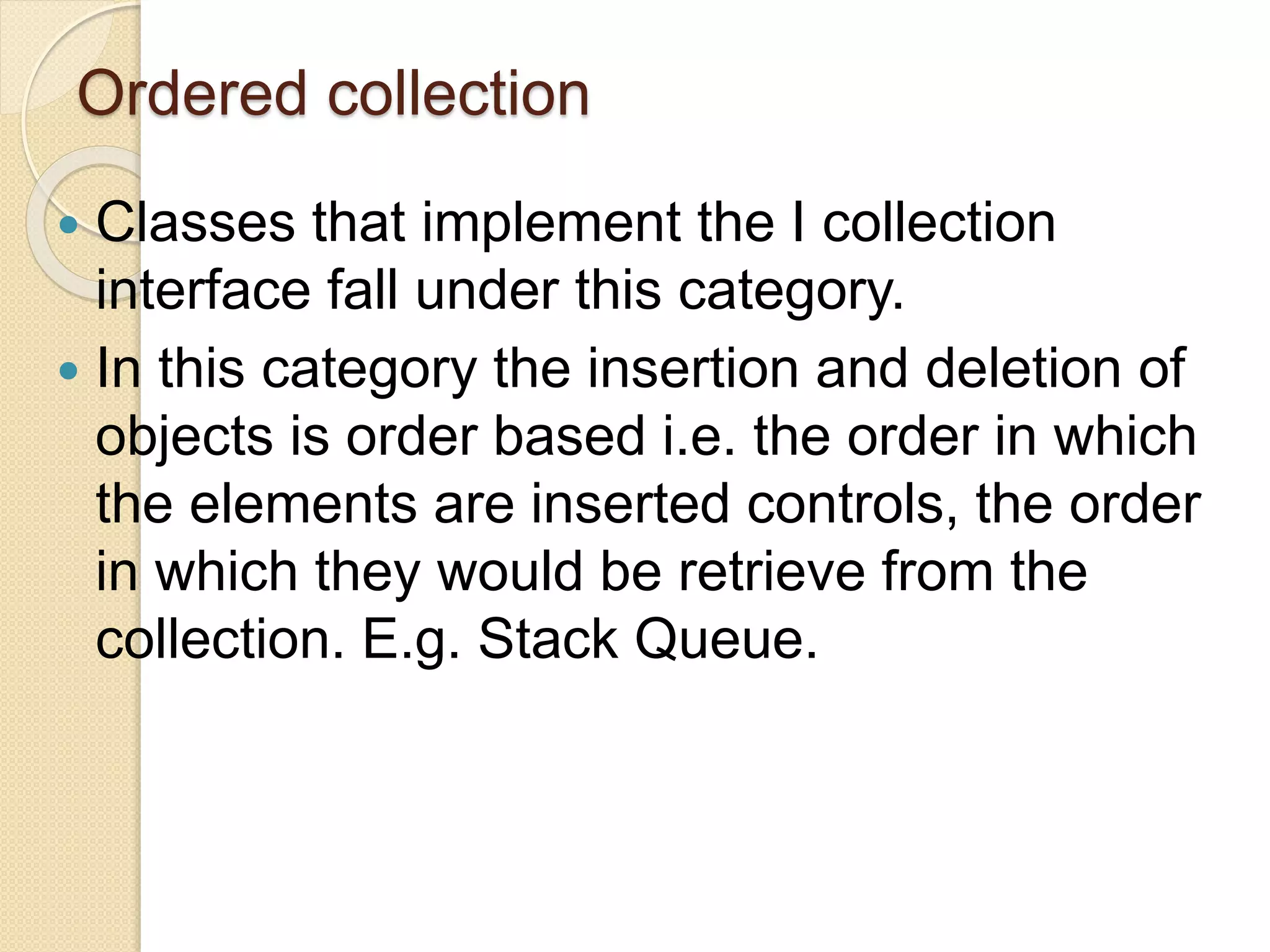 Ordered collection
 Classes that implement the I collection
interface fall under this category.
 In this category the insertion and deletion of
objects is order based i.e. the order in which
the elements are inserted controls, the order
in which they would be retrieve from the
collection. E.g. Stack Queue.
 
