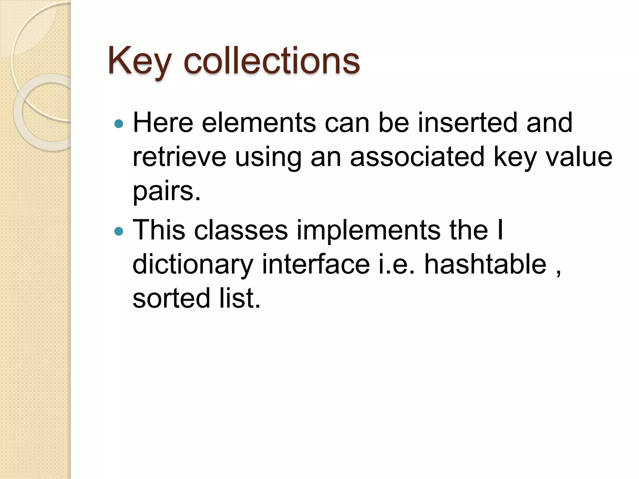 Key collections
 Here elements can be inserted and
retrieve using an associated key value
pairs.
 This classes implements the I
dictionary interface i.e. hashtable ,
sorted list.
 