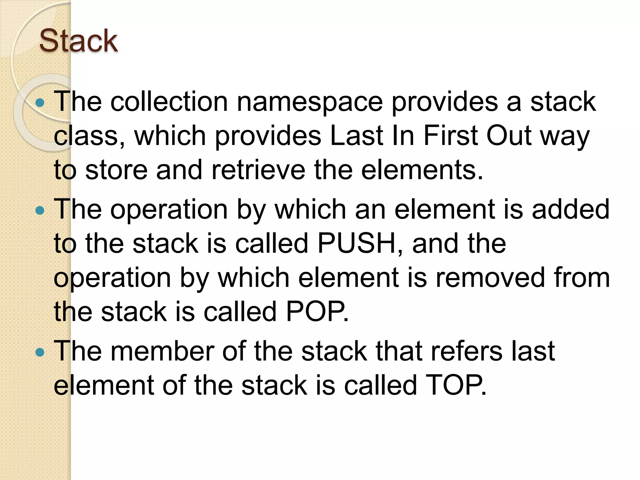 Stack
 The collection namespace provides a stack
class, which provides Last In First Out way
to store and retrieve the elements.
 The operation by which an element is added
to the stack is called PUSH, and the
operation by which element is removed from
the stack is called POP.
 The member of the stack that refers last
element of the stack is called TOP.
 