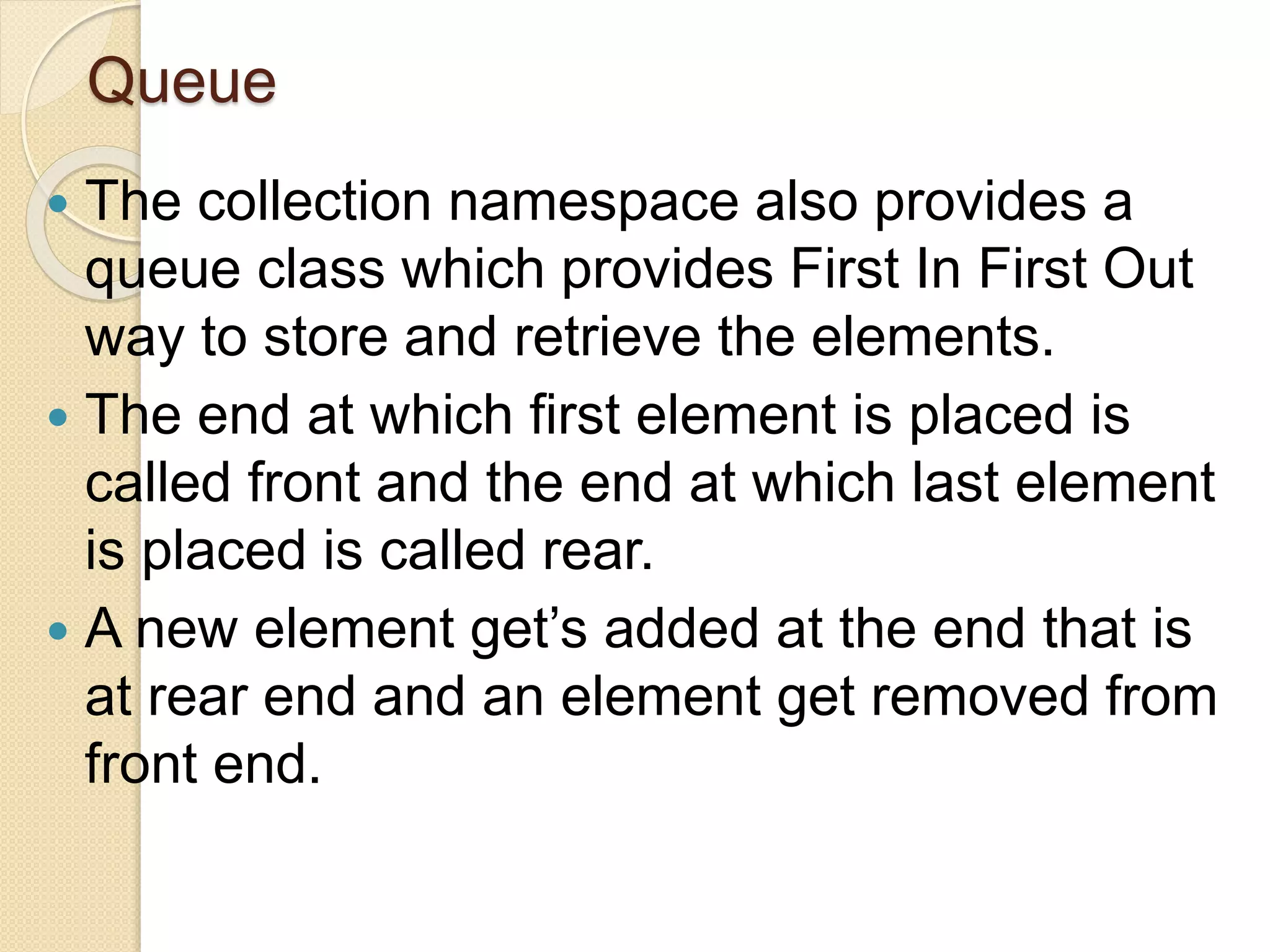 Queue
 The collection namespace also provides a
queue class which provides First In First Out
way to store and retrieve the elements.
 The end at which first element is placed is
called front and the end at which last element
is placed is called rear.
 A new element get’s added at the end that is
at rear end and an element get removed from
front end.
 