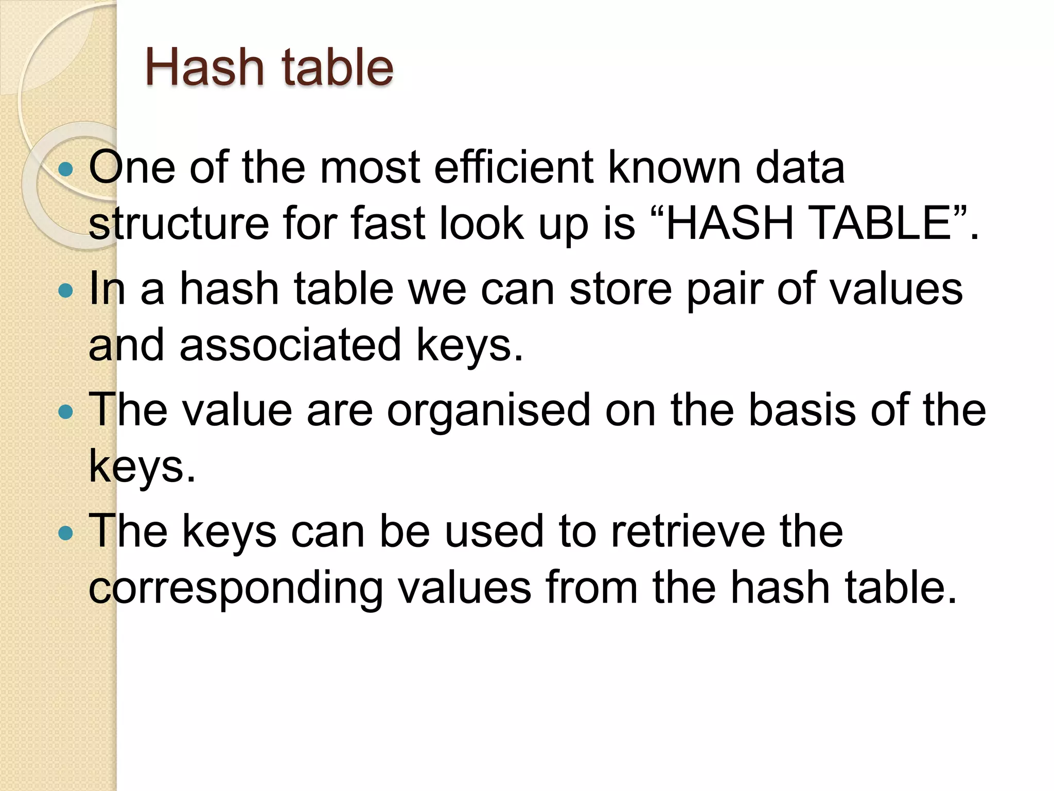 Hash table
 One of the most efficient known data
structure for fast look up is “HASH TABLE”.
 In a hash table we can store pair of values
and associated keys.
 The value are organised on the basis of the
keys.
 The keys can be used to retrieve the
corresponding values from the hash table.
 