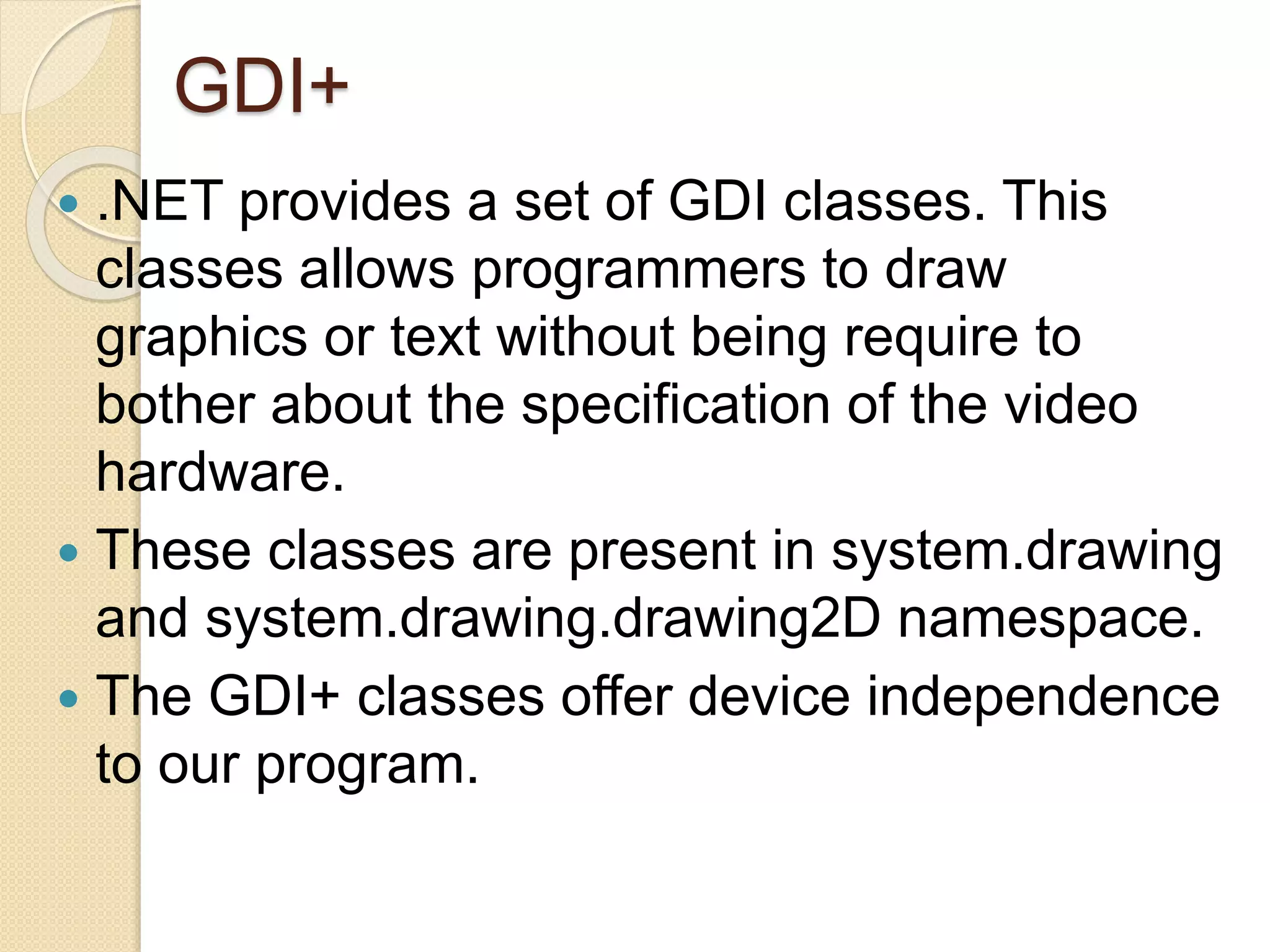 GDI+
 .NET provides a set of GDI classes. This
classes allows programmers to draw
graphics or text without being require to
bother about the specification of the video
hardware.
 These classes are present in system.drawing
and system.drawing.drawing2D namespace.
 The GDI+ classes offer device independence
to our program.
 