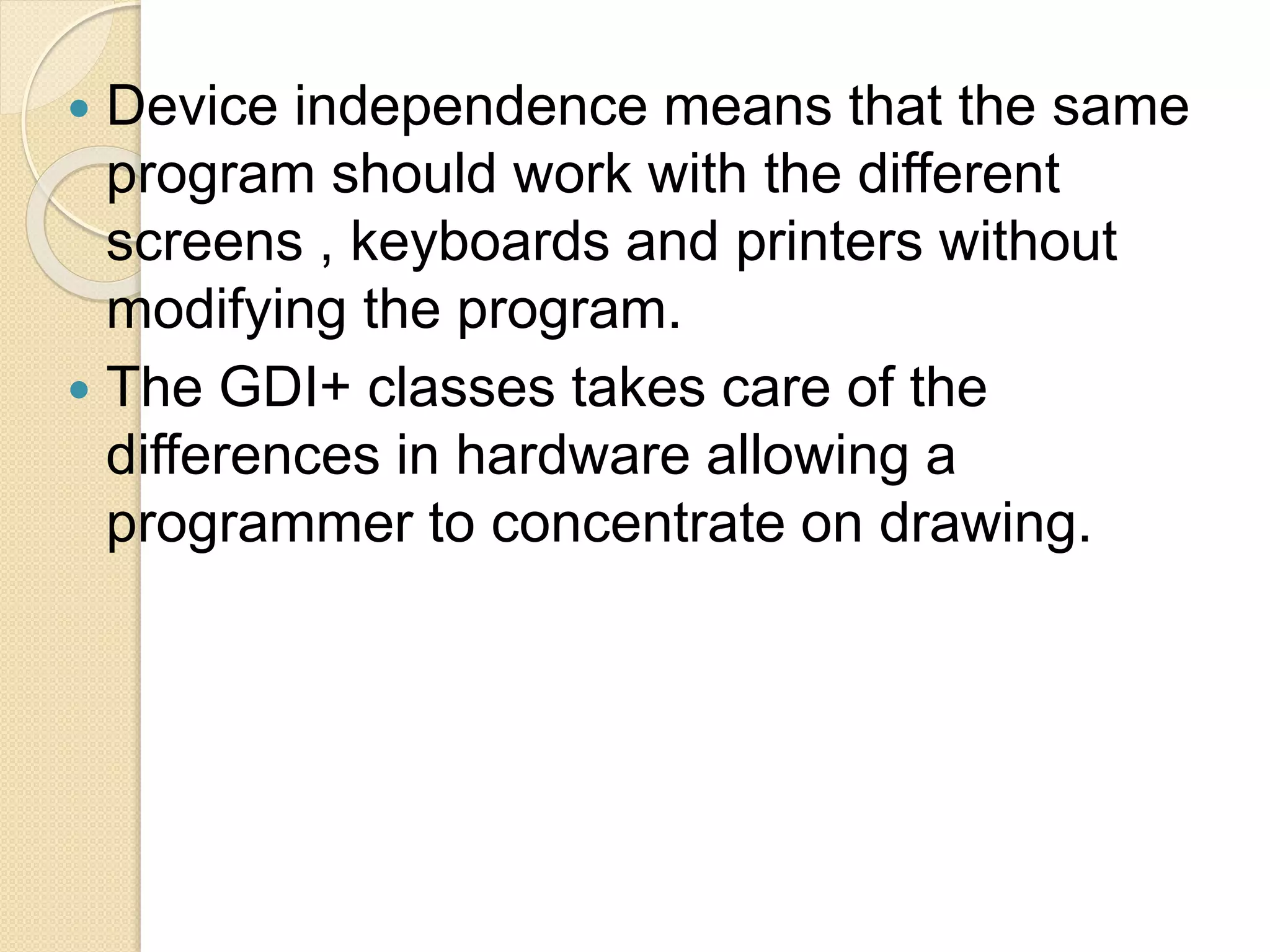  Device independence means that the same
program should work with the different
screens , keyboards and printers without
modifying the program.
 The GDI+ classes takes care of the
differences in hardware allowing a
programmer to concentrate on drawing.
 