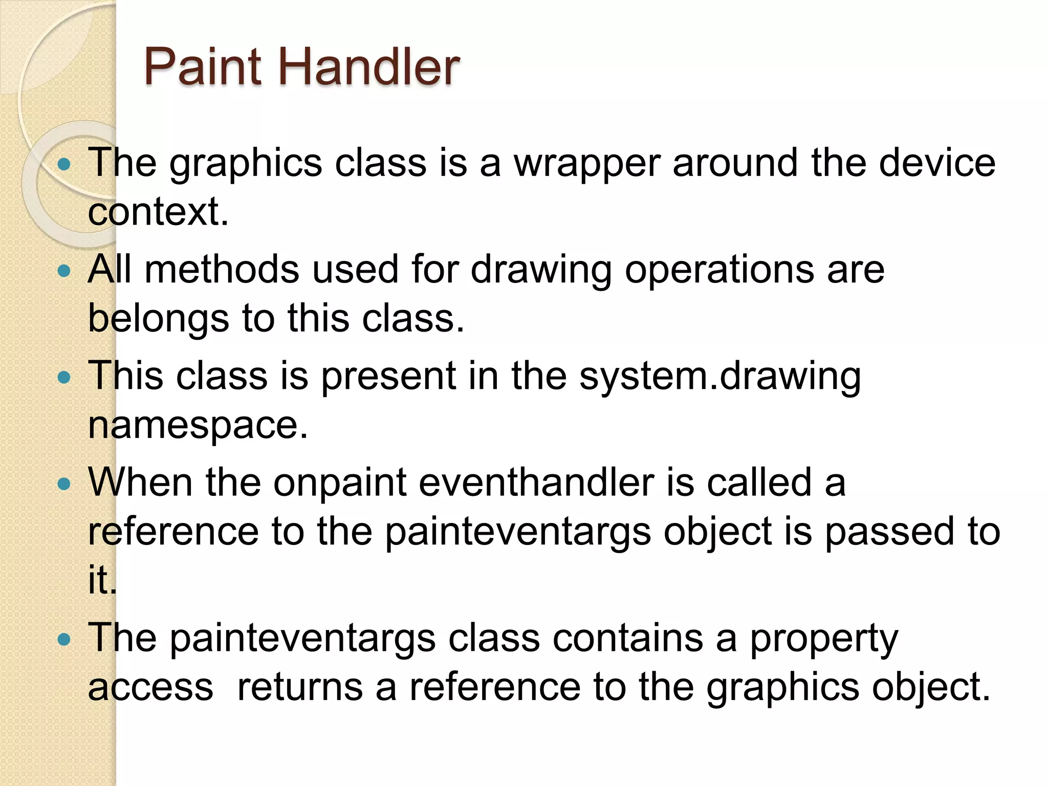 Paint Handler
 The graphics class is a wrapper around the device
context.
 All methods used for drawing operations are
belongs to this class.
 This class is present in the system.drawing
namespace.
 When the onpaint eventhandler is called a
reference to the painteventargs object is passed to
it.
 The painteventargs class contains a property
access returns a reference to the graphics object.
 