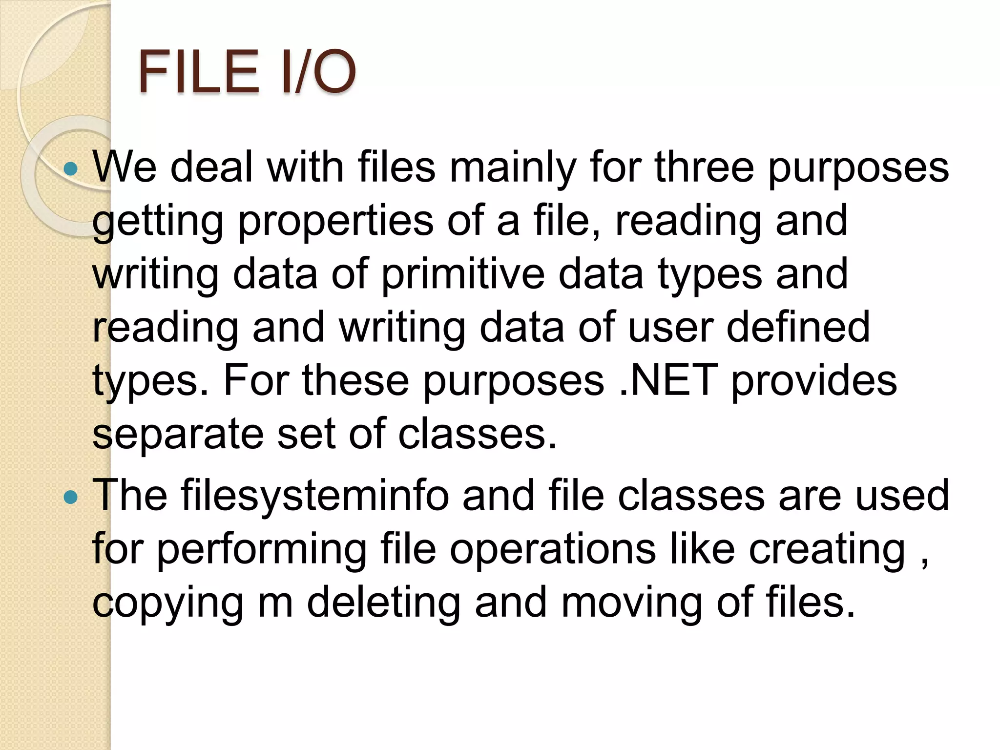 FILE I/O
 We deal with files mainly for three purposes
getting properties of a file, reading and
writing data of primitive data types and
reading and writing data of user defined
types. For these purposes .NET provides
separate set of classes.
 The filesysteminfo and file classes are used
for performing file operations like creating ,
copying m deleting and moving of files.
 